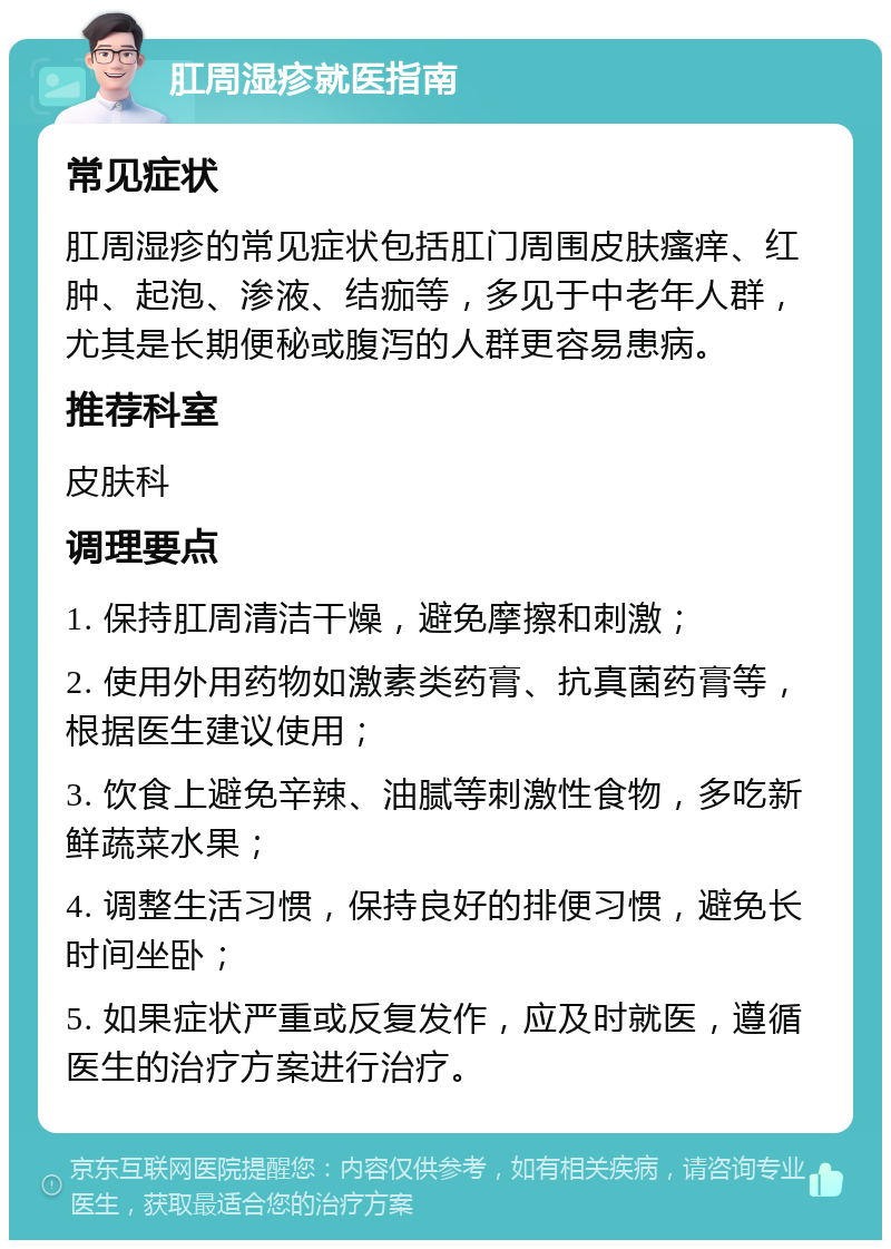 肛周湿疹就医指南 常见症状 肛周湿疹的常见症状包括肛门周围皮肤瘙痒、红肿、起泡、渗液、结痂等，多见于中老年人群，尤其是长期便秘或腹泻的人群更容易患病。 推荐科室 皮肤科 调理要点 1. 保持肛周清洁干燥，避免摩擦和刺激； 2. 使用外用药物如激素类药膏、抗真菌药膏等，根据医生建议使用； 3. 饮食上避免辛辣、油腻等刺激性食物，多吃新鲜蔬菜水果； 4. 调整生活习惯，保持良好的排便习惯，避免长时间坐卧； 5. 如果症状严重或反复发作，应及时就医，遵循医生的治疗方案进行治疗。