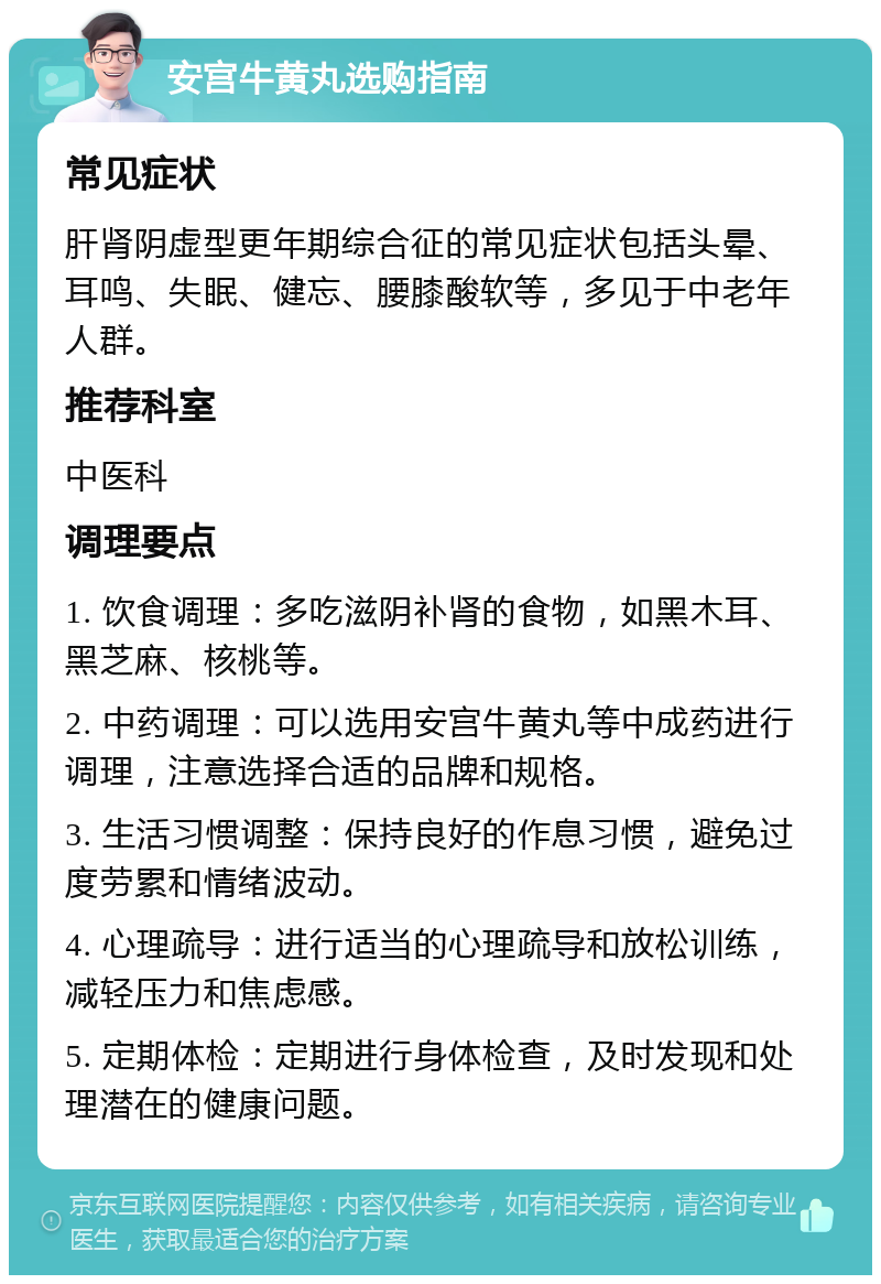 安宫牛黄丸选购指南 常见症状 肝肾阴虚型更年期综合征的常见症状包括头晕、耳鸣、失眠、健忘、腰膝酸软等，多见于中老年人群。 推荐科室 中医科 调理要点 1. 饮食调理：多吃滋阴补肾的食物，如黑木耳、黑芝麻、核桃等。 2. 中药调理：可以选用安宫牛黄丸等中成药进行调理，注意选择合适的品牌和规格。 3. 生活习惯调整：保持良好的作息习惯，避免过度劳累和情绪波动。 4. 心理疏导：进行适当的心理疏导和放松训练，减轻压力和焦虑感。 5. 定期体检：定期进行身体检查，及时发现和处理潜在的健康问题。