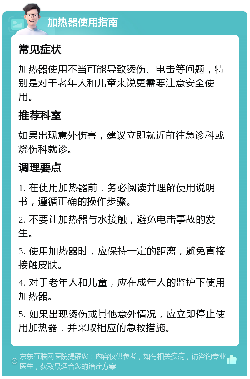 加热器使用指南 常见症状 加热器使用不当可能导致烫伤、电击等问题，特别是对于老年人和儿童来说更需要注意安全使用。 推荐科室 如果出现意外伤害，建议立即就近前往急诊科或烧伤科就诊。 调理要点 1. 在使用加热器前，务必阅读并理解使用说明书，遵循正确的操作步骤。 2. 不要让加热器与水接触，避免电击事故的发生。 3. 使用加热器时，应保持一定的距离，避免直接接触皮肤。 4. 对于老年人和儿童，应在成年人的监护下使用加热器。 5. 如果出现烫伤或其他意外情况，应立即停止使用加热器，并采取相应的急救措施。