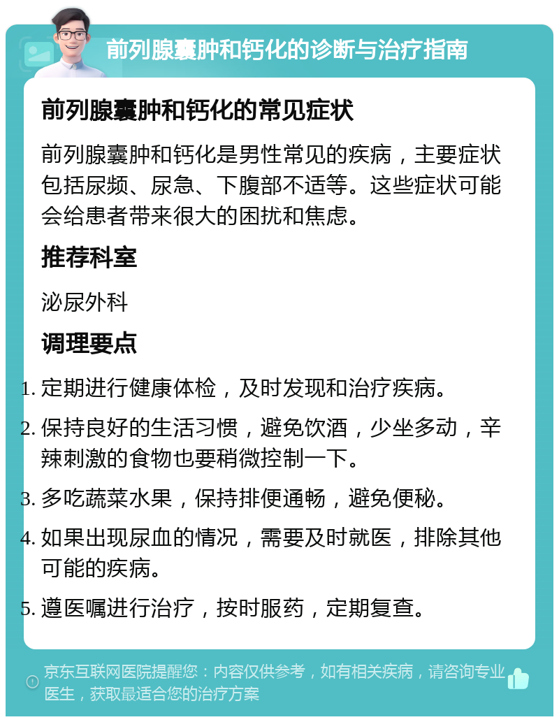 前列腺囊肿和钙化的诊断与治疗指南 前列腺囊肿和钙化的常见症状 前列腺囊肿和钙化是男性常见的疾病，主要症状包括尿频、尿急、下腹部不适等。这些症状可能会给患者带来很大的困扰和焦虑。 推荐科室 泌尿外科 调理要点 定期进行健康体检，及时发现和治疗疾病。 保持良好的生活习惯，避免饮酒，少坐多动，辛辣刺激的食物也要稍微控制一下。 多吃蔬菜水果，保持排便通畅，避免便秘。 如果出现尿血的情况，需要及时就医，排除其他可能的疾病。 遵医嘱进行治疗，按时服药，定期复查。