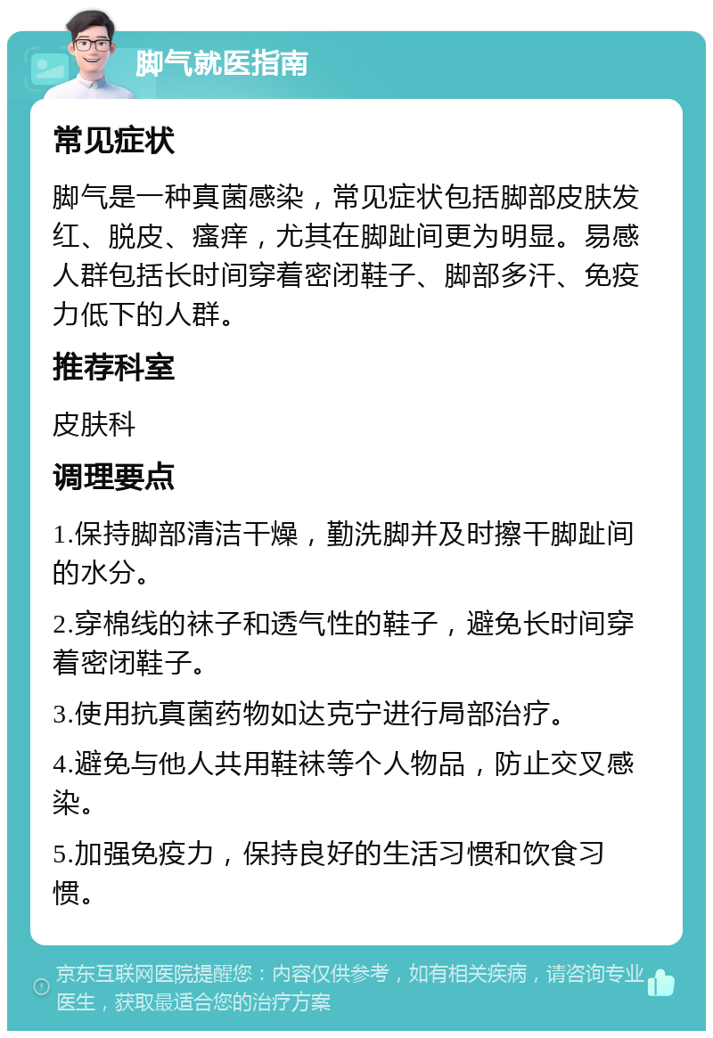 脚气就医指南 常见症状 脚气是一种真菌感染，常见症状包括脚部皮肤发红、脱皮、瘙痒，尤其在脚趾间更为明显。易感人群包括长时间穿着密闭鞋子、脚部多汗、免疫力低下的人群。 推荐科室 皮肤科 调理要点 1.保持脚部清洁干燥，勤洗脚并及时擦干脚趾间的水分。 2.穿棉线的袜子和透气性的鞋子，避免长时间穿着密闭鞋子。 3.使用抗真菌药物如达克宁进行局部治疗。 4.避免与他人共用鞋袜等个人物品，防止交叉感染。 5.加强免疫力，保持良好的生活习惯和饮食习惯。