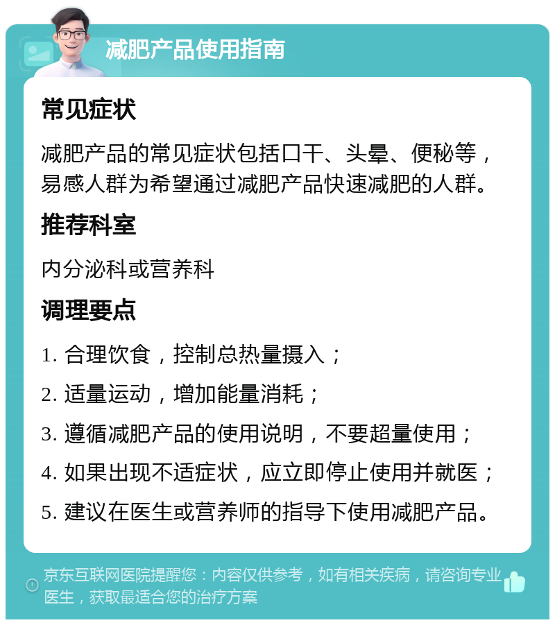 减肥产品使用指南 常见症状 减肥产品的常见症状包括口干、头晕、便秘等，易感人群为希望通过减肥产品快速减肥的人群。 推荐科室 内分泌科或营养科 调理要点 1. 合理饮食，控制总热量摄入； 2. 适量运动，增加能量消耗； 3. 遵循减肥产品的使用说明，不要超量使用； 4. 如果出现不适症状，应立即停止使用并就医； 5. 建议在医生或营养师的指导下使用减肥产品。