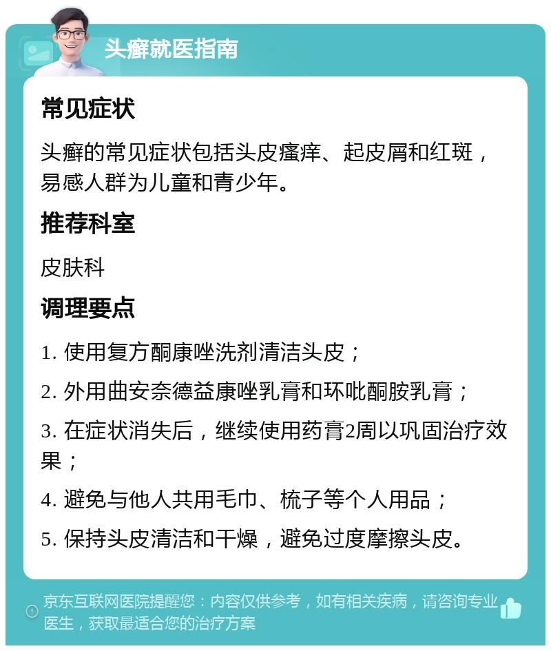 头癣就医指南 常见症状 头癣的常见症状包括头皮瘙痒、起皮屑和红斑，易感人群为儿童和青少年。 推荐科室 皮肤科 调理要点 1. 使用复方酮康唑洗剂清洁头皮； 2. 外用曲安奈德益康唑乳膏和环吡酮胺乳膏； 3. 在症状消失后，继续使用药膏2周以巩固治疗效果； 4. 避免与他人共用毛巾、梳子等个人用品； 5. 保持头皮清洁和干燥，避免过度摩擦头皮。