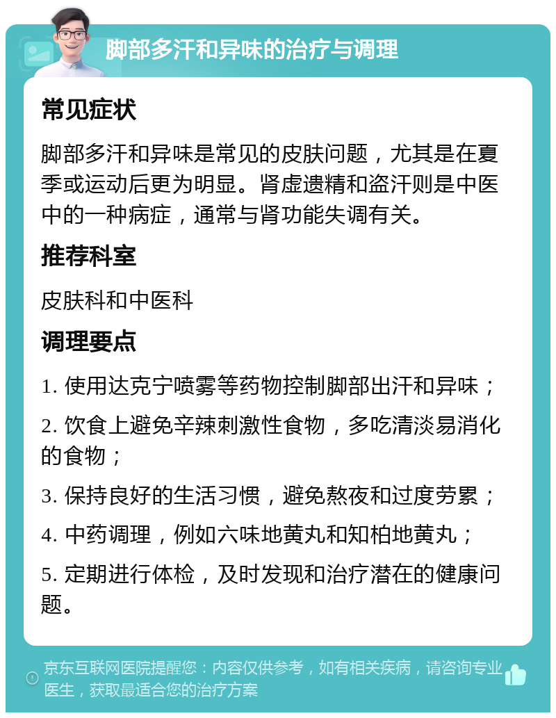 脚部多汗和异味的治疗与调理 常见症状 脚部多汗和异味是常见的皮肤问题，尤其是在夏季或运动后更为明显。肾虚遗精和盗汗则是中医中的一种病症，通常与肾功能失调有关。 推荐科室 皮肤科和中医科 调理要点 1. 使用达克宁喷雾等药物控制脚部出汗和异味； 2. 饮食上避免辛辣刺激性食物，多吃清淡易消化的食物； 3. 保持良好的生活习惯，避免熬夜和过度劳累； 4. 中药调理，例如六味地黄丸和知柏地黄丸； 5. 定期进行体检，及时发现和治疗潜在的健康问题。