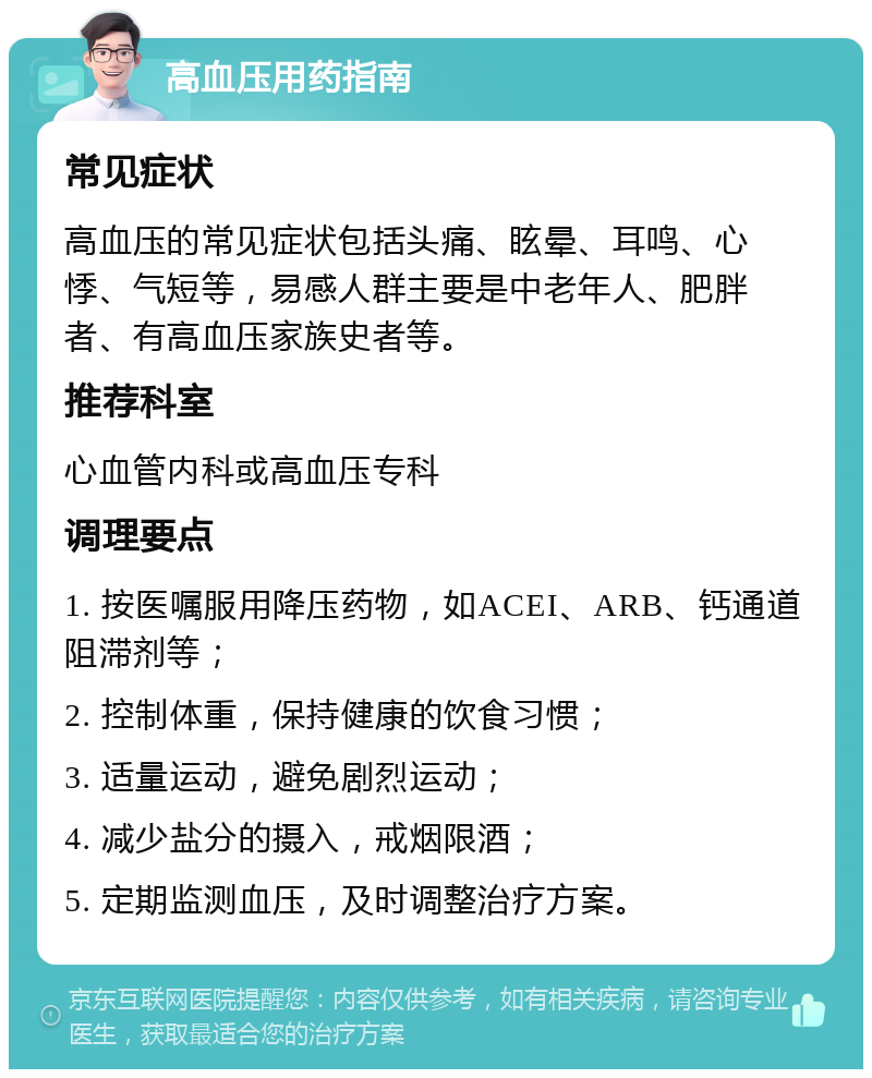 高血压用药指南 常见症状 高血压的常见症状包括头痛、眩晕、耳鸣、心悸、气短等，易感人群主要是中老年人、肥胖者、有高血压家族史者等。 推荐科室 心血管内科或高血压专科 调理要点 1. 按医嘱服用降压药物，如ACEI、ARB、钙通道阻滞剂等； 2. 控制体重，保持健康的饮食习惯； 3. 适量运动，避免剧烈运动； 4. 减少盐分的摄入，戒烟限酒； 5. 定期监测血压，及时调整治疗方案。