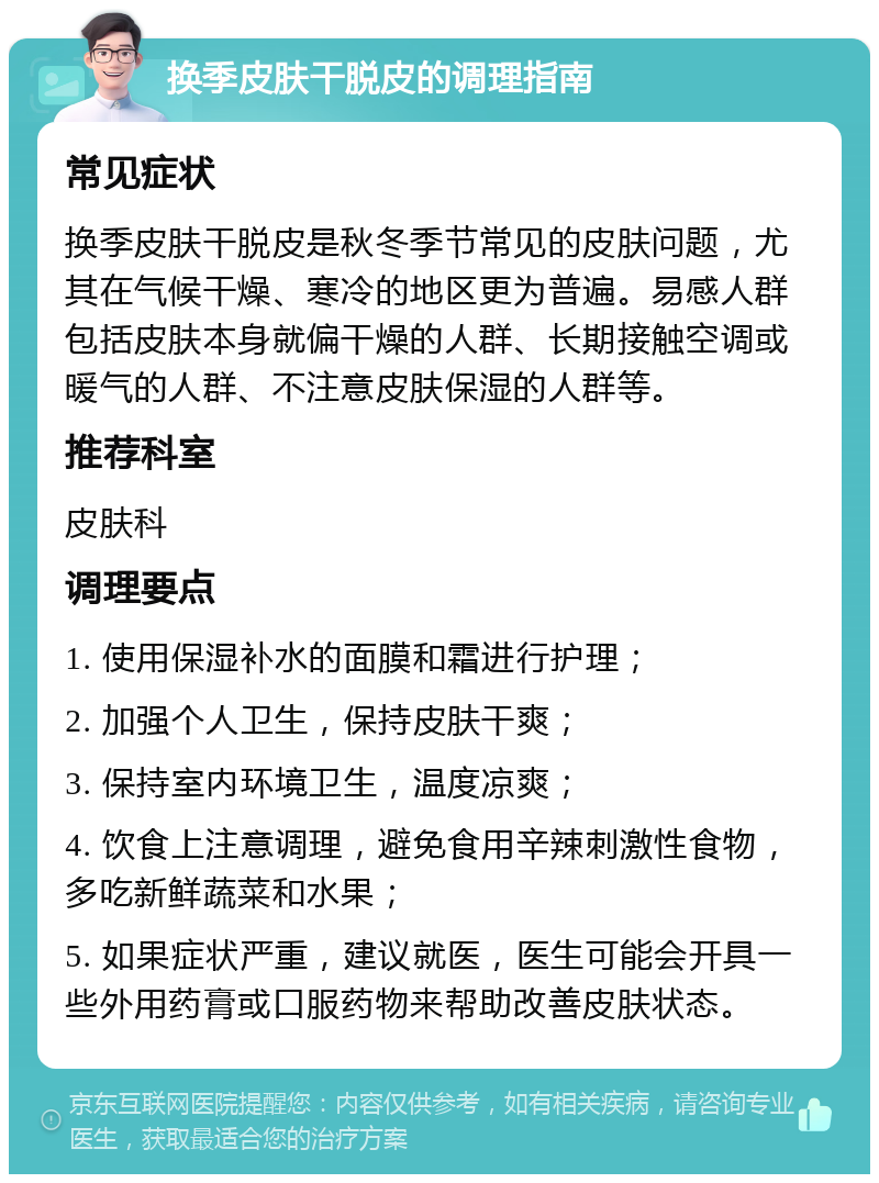 换季皮肤干脱皮的调理指南 常见症状 换季皮肤干脱皮是秋冬季节常见的皮肤问题，尤其在气候干燥、寒冷的地区更为普遍。易感人群包括皮肤本身就偏干燥的人群、长期接触空调或暖气的人群、不注意皮肤保湿的人群等。 推荐科室 皮肤科 调理要点 1. 使用保湿补水的面膜和霜进行护理； 2. 加强个人卫生，保持皮肤干爽； 3. 保持室内环境卫生，温度凉爽； 4. 饮食上注意调理，避免食用辛辣刺激性食物，多吃新鲜蔬菜和水果； 5. 如果症状严重，建议就医，医生可能会开具一些外用药膏或口服药物来帮助改善皮肤状态。