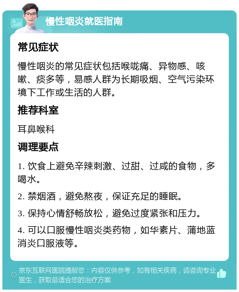 慢性咽炎就医指南 常见症状 慢性咽炎的常见症状包括喉咙痛、异物感、咳嗽、痰多等，易感人群为长期吸烟、空气污染环境下工作或生活的人群。 推荐科室 耳鼻喉科 调理要点 1. 饮食上避免辛辣刺激、过甜、过咸的食物，多喝水。 2. 禁烟酒，避免熬夜，保证充足的睡眠。 3. 保持心情舒畅放松，避免过度紧张和压力。 4. 可以口服慢性咽炎类药物，如华素片、蒲地蓝消炎口服液等。