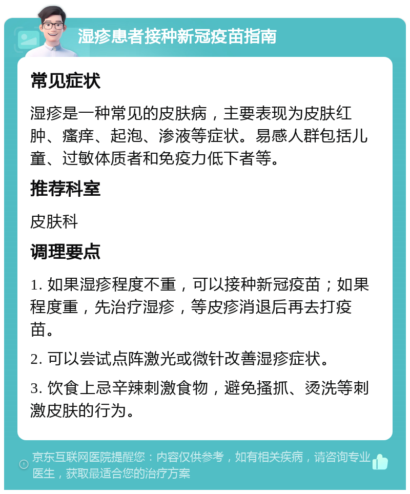 湿疹患者接种新冠疫苗指南 常见症状 湿疹是一种常见的皮肤病，主要表现为皮肤红肿、瘙痒、起泡、渗液等症状。易感人群包括儿童、过敏体质者和免疫力低下者等。 推荐科室 皮肤科 调理要点 1. 如果湿疹程度不重，可以接种新冠疫苗；如果程度重，先治疗湿疹，等皮疹消退后再去打疫苗。 2. 可以尝试点阵激光或微针改善湿疹症状。 3. 饮食上忌辛辣刺激食物，避免搔抓、烫洗等刺激皮肤的行为。