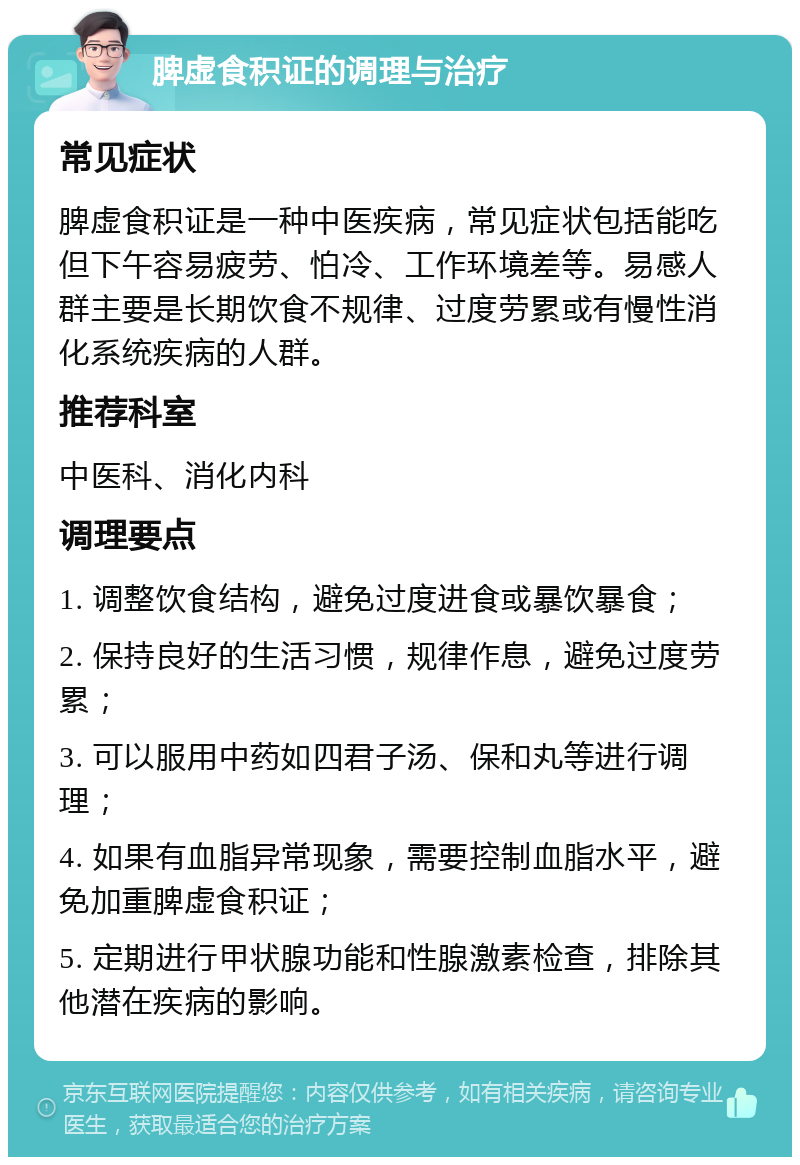 脾虚食积证的调理与治疗 常见症状 脾虚食积证是一种中医疾病，常见症状包括能吃但下午容易疲劳、怕冷、工作环境差等。易感人群主要是长期饮食不规律、过度劳累或有慢性消化系统疾病的人群。 推荐科室 中医科、消化内科 调理要点 1. 调整饮食结构，避免过度进食或暴饮暴食； 2. 保持良好的生活习惯，规律作息，避免过度劳累； 3. 可以服用中药如四君子汤、保和丸等进行调理； 4. 如果有血脂异常现象，需要控制血脂水平，避免加重脾虚食积证； 5. 定期进行甲状腺功能和性腺激素检查，排除其他潜在疾病的影响。