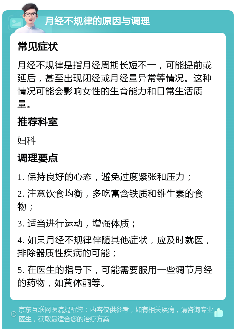 月经不规律的原因与调理 常见症状 月经不规律是指月经周期长短不一，可能提前或延后，甚至出现闭经或月经量异常等情况。这种情况可能会影响女性的生育能力和日常生活质量。 推荐科室 妇科 调理要点 1. 保持良好的心态，避免过度紧张和压力； 2. 注意饮食均衡，多吃富含铁质和维生素的食物； 3. 适当进行运动，增强体质； 4. 如果月经不规律伴随其他症状，应及时就医，排除器质性疾病的可能； 5. 在医生的指导下，可能需要服用一些调节月经的药物，如黄体酮等。