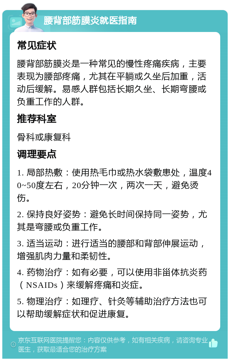 腰背部筋膜炎就医指南 常见症状 腰背部筋膜炎是一种常见的慢性疼痛疾病，主要表现为腰部疼痛，尤其在平躺或久坐后加重，活动后缓解。易感人群包括长期久坐、长期弯腰或负重工作的人群。 推荐科室 骨科或康复科 调理要点 1. 局部热敷：使用热毛巾或热水袋敷患处，温度40~50度左右，20分钟一次，两次一天，避免烫伤。 2. 保持良好姿势：避免长时间保持同一姿势，尤其是弯腰或负重工作。 3. 适当运动：进行适当的腰部和背部伸展运动，增强肌肉力量和柔韧性。 4. 药物治疗：如有必要，可以使用非甾体抗炎药（NSAIDs）来缓解疼痛和炎症。 5. 物理治疗：如理疗、针灸等辅助治疗方法也可以帮助缓解症状和促进康复。