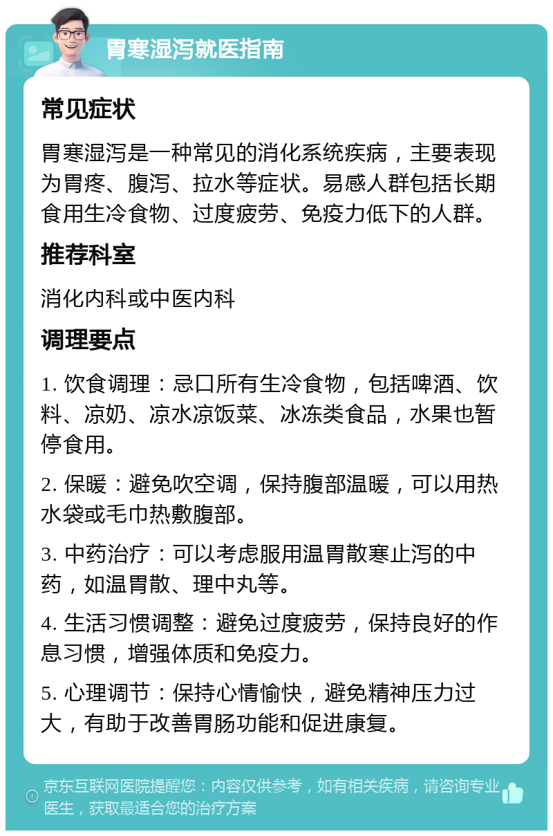 胃寒湿泻就医指南 常见症状 胃寒湿泻是一种常见的消化系统疾病，主要表现为胃疼、腹泻、拉水等症状。易感人群包括长期食用生冷食物、过度疲劳、免疫力低下的人群。 推荐科室 消化内科或中医内科 调理要点 1. 饮食调理：忌口所有生冷食物，包括啤酒、饮料、凉奶、凉水凉饭菜、冰冻类食品，水果也暂停食用。 2. 保暖：避免吹空调，保持腹部温暖，可以用热水袋或毛巾热敷腹部。 3. 中药治疗：可以考虑服用温胃散寒止泻的中药，如温胃散、理中丸等。 4. 生活习惯调整：避免过度疲劳，保持良好的作息习惯，增强体质和免疫力。 5. 心理调节：保持心情愉快，避免精神压力过大，有助于改善胃肠功能和促进康复。