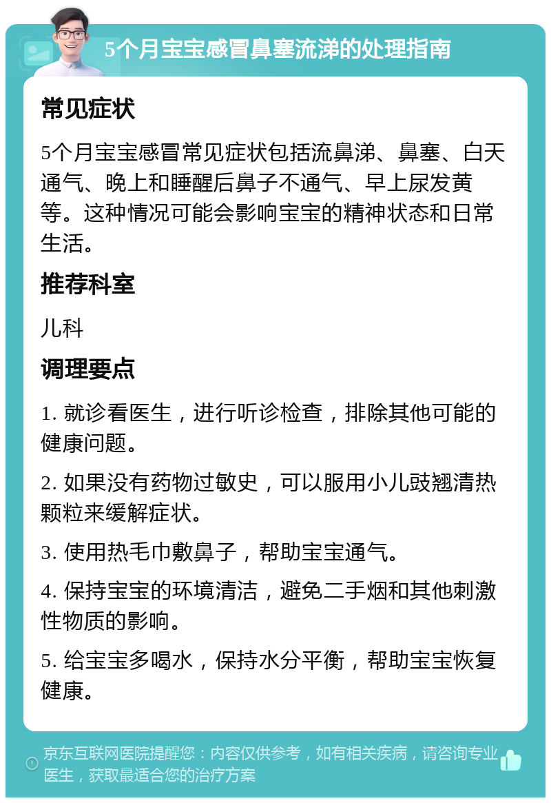 5个月宝宝感冒鼻塞流涕的处理指南 常见症状 5个月宝宝感冒常见症状包括流鼻涕、鼻塞、白天通气、晚上和睡醒后鼻子不通气、早上尿发黄等。这种情况可能会影响宝宝的精神状态和日常生活。 推荐科室 儿科 调理要点 1. 就诊看医生，进行听诊检查，排除其他可能的健康问题。 2. 如果没有药物过敏史，可以服用小儿豉翘清热颗粒来缓解症状。 3. 使用热毛巾敷鼻子，帮助宝宝通气。 4. 保持宝宝的环境清洁，避免二手烟和其他刺激性物质的影响。 5. 给宝宝多喝水，保持水分平衡，帮助宝宝恢复健康。