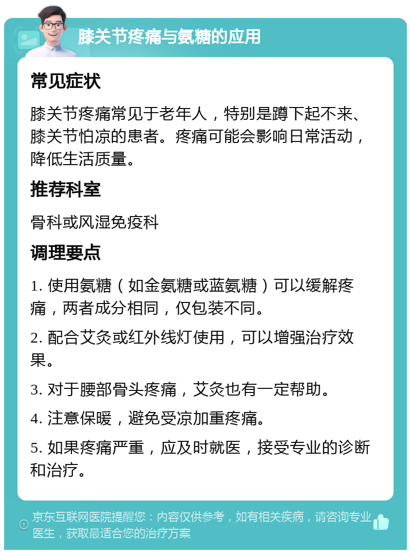 膝关节疼痛与氨糖的应用 常见症状 膝关节疼痛常见于老年人，特别是蹲下起不来、膝关节怕凉的患者。疼痛可能会影响日常活动，降低生活质量。 推荐科室 骨科或风湿免疫科 调理要点 1. 使用氨糖（如金氨糖或蓝氨糖）可以缓解疼痛，两者成分相同，仅包装不同。 2. 配合艾灸或红外线灯使用，可以增强治疗效果。 3. 对于腰部骨头疼痛，艾灸也有一定帮助。 4. 注意保暖，避免受凉加重疼痛。 5. 如果疼痛严重，应及时就医，接受专业的诊断和治疗。