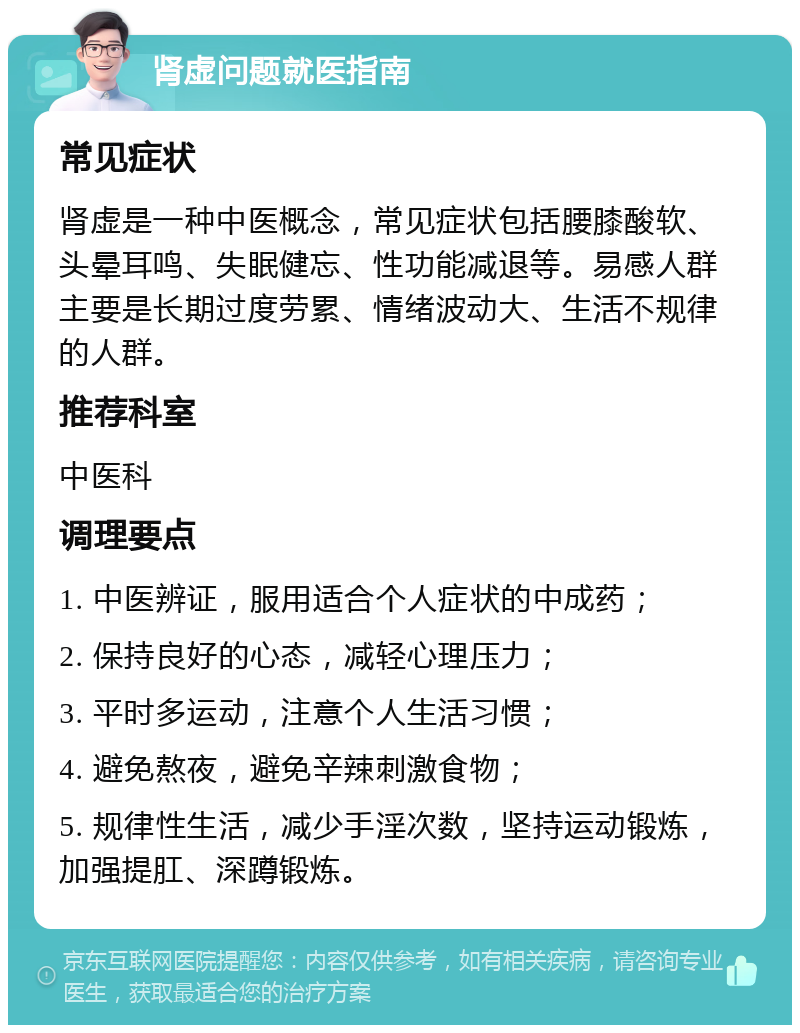 肾虚问题就医指南 常见症状 肾虚是一种中医概念，常见症状包括腰膝酸软、头晕耳鸣、失眠健忘、性功能减退等。易感人群主要是长期过度劳累、情绪波动大、生活不规律的人群。 推荐科室 中医科 调理要点 1. 中医辨证，服用适合个人症状的中成药； 2. 保持良好的心态，减轻心理压力； 3. 平时多运动，注意个人生活习惯； 4. 避免熬夜，避免辛辣刺激食物； 5. 规律性生活，减少手淫次数，坚持运动锻炼，加强提肛、深蹲锻炼。