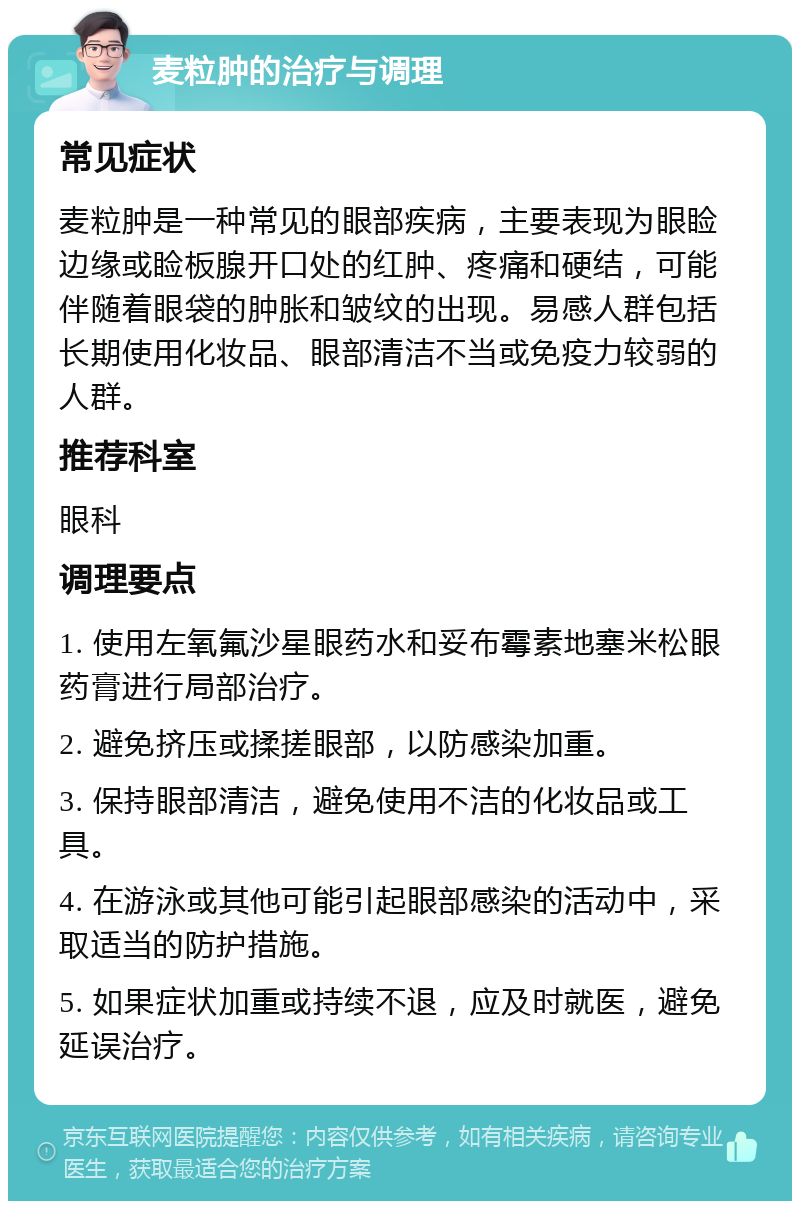 麦粒肿的治疗与调理 常见症状 麦粒肿是一种常见的眼部疾病，主要表现为眼睑边缘或睑板腺开口处的红肿、疼痛和硬结，可能伴随着眼袋的肿胀和皱纹的出现。易感人群包括长期使用化妆品、眼部清洁不当或免疫力较弱的人群。 推荐科室 眼科 调理要点 1. 使用左氧氟沙星眼药水和妥布霉素地塞米松眼药膏进行局部治疗。 2. 避免挤压或揉搓眼部，以防感染加重。 3. 保持眼部清洁，避免使用不洁的化妆品或工具。 4. 在游泳或其他可能引起眼部感染的活动中，采取适当的防护措施。 5. 如果症状加重或持续不退，应及时就医，避免延误治疗。