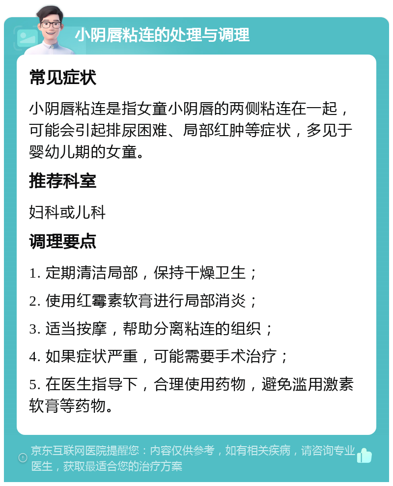 小阴唇粘连的处理与调理 常见症状 小阴唇粘连是指女童小阴唇的两侧粘连在一起，可能会引起排尿困难、局部红肿等症状，多见于婴幼儿期的女童。 推荐科室 妇科或儿科 调理要点 1. 定期清洁局部，保持干燥卫生； 2. 使用红霉素软膏进行局部消炎； 3. 适当按摩，帮助分离粘连的组织； 4. 如果症状严重，可能需要手术治疗； 5. 在医生指导下，合理使用药物，避免滥用激素软膏等药物。