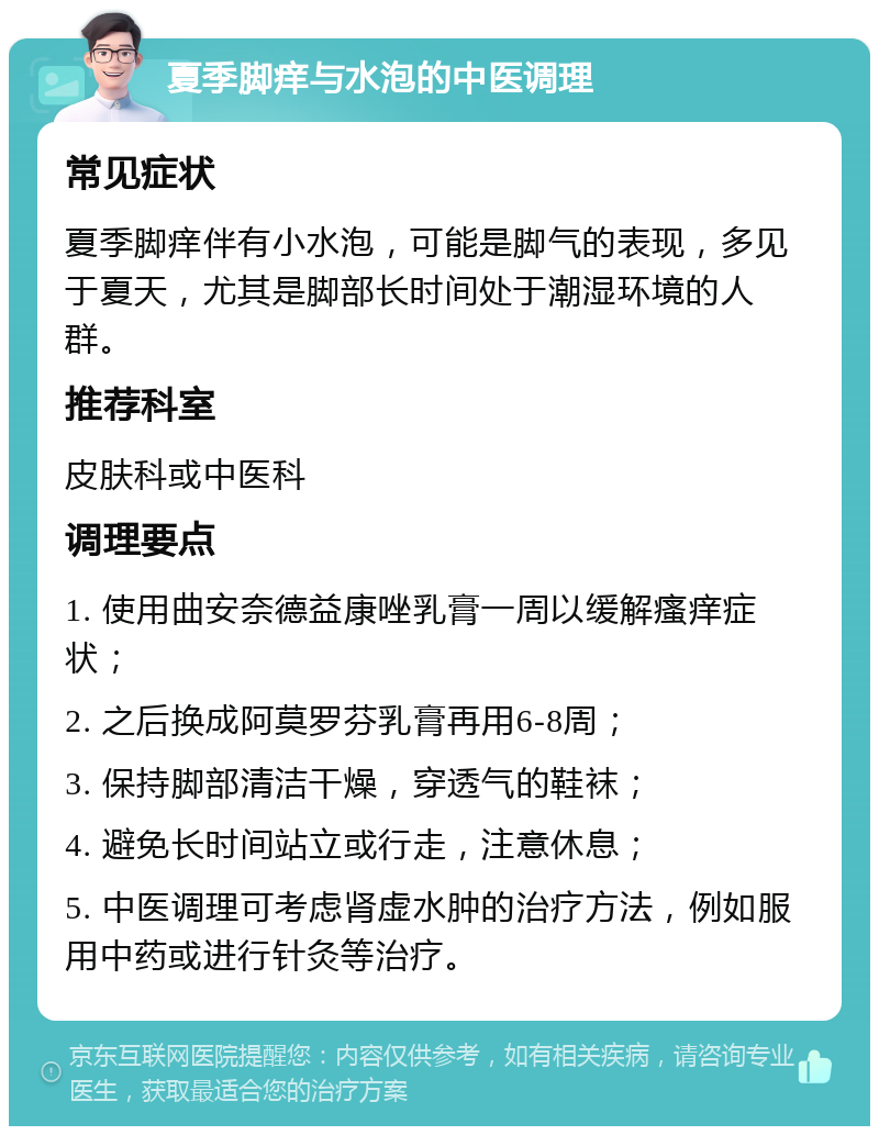 夏季脚痒与水泡的中医调理 常见症状 夏季脚痒伴有小水泡，可能是脚气的表现，多见于夏天，尤其是脚部长时间处于潮湿环境的人群。 推荐科室 皮肤科或中医科 调理要点 1. 使用曲安奈德益康唑乳膏一周以缓解瘙痒症状； 2. 之后换成阿莫罗芬乳膏再用6-8周； 3. 保持脚部清洁干燥，穿透气的鞋袜； 4. 避免长时间站立或行走，注意休息； 5. 中医调理可考虑肾虚水肿的治疗方法，例如服用中药或进行针灸等治疗。