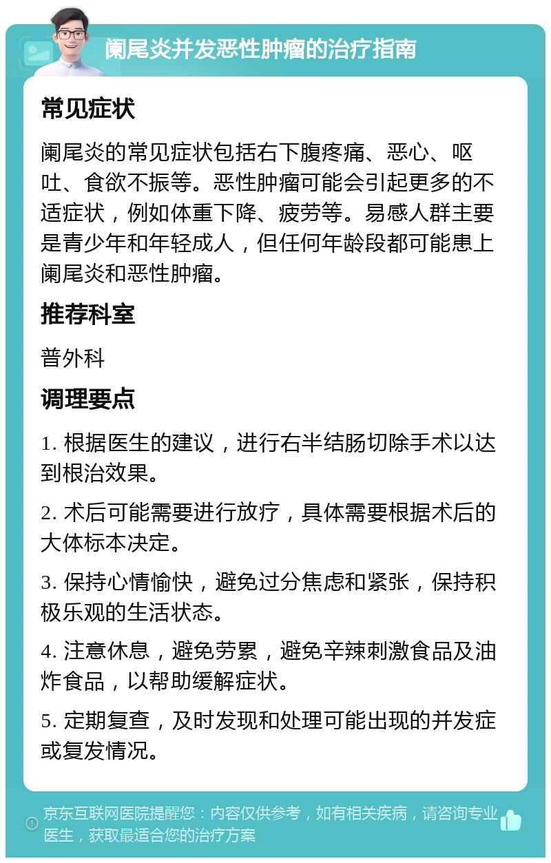 阑尾炎并发恶性肿瘤的治疗指南 常见症状 阑尾炎的常见症状包括右下腹疼痛、恶心、呕吐、食欲不振等。恶性肿瘤可能会引起更多的不适症状，例如体重下降、疲劳等。易感人群主要是青少年和年轻成人，但任何年龄段都可能患上阑尾炎和恶性肿瘤。 推荐科室 普外科 调理要点 1. 根据医生的建议，进行右半结肠切除手术以达到根治效果。 2. 术后可能需要进行放疗，具体需要根据术后的大体标本决定。 3. 保持心情愉快，避免过分焦虑和紧张，保持积极乐观的生活状态。 4. 注意休息，避免劳累，避免辛辣刺激食品及油炸食品，以帮助缓解症状。 5. 定期复查，及时发现和处理可能出现的并发症或复发情况。