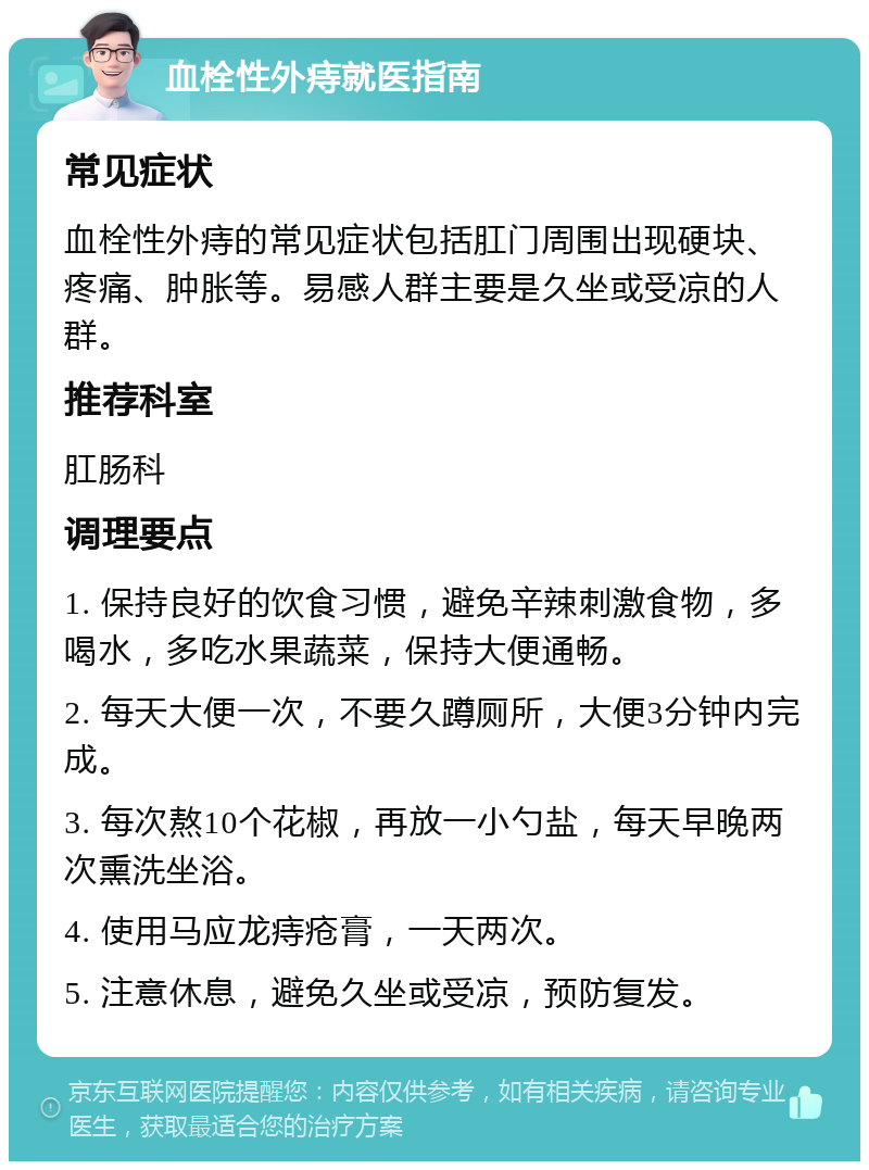 血栓性外痔就医指南 常见症状 血栓性外痔的常见症状包括肛门周围出现硬块、疼痛、肿胀等。易感人群主要是久坐或受凉的人群。 推荐科室 肛肠科 调理要点 1. 保持良好的饮食习惯，避免辛辣刺激食物，多喝水，多吃水果蔬菜，保持大便通畅。 2. 每天大便一次，不要久蹲厕所，大便3分钟内完成。 3. 每次熬10个花椒，再放一小勺盐，每天早晚两次熏洗坐浴。 4. 使用马应龙痔疮膏，一天两次。 5. 注意休息，避免久坐或受凉，预防复发。