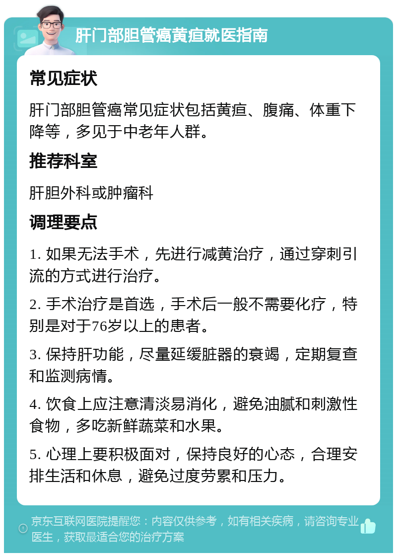 肝门部胆管癌黄疸就医指南 常见症状 肝门部胆管癌常见症状包括黄疸、腹痛、体重下降等，多见于中老年人群。 推荐科室 肝胆外科或肿瘤科 调理要点 1. 如果无法手术，先进行减黄治疗，通过穿刺引流的方式进行治疗。 2. 手术治疗是首选，手术后一般不需要化疗，特别是对于76岁以上的患者。 3. 保持肝功能，尽量延缓脏器的衰竭，定期复查和监测病情。 4. 饮食上应注意清淡易消化，避免油腻和刺激性食物，多吃新鲜蔬菜和水果。 5. 心理上要积极面对，保持良好的心态，合理安排生活和休息，避免过度劳累和压力。