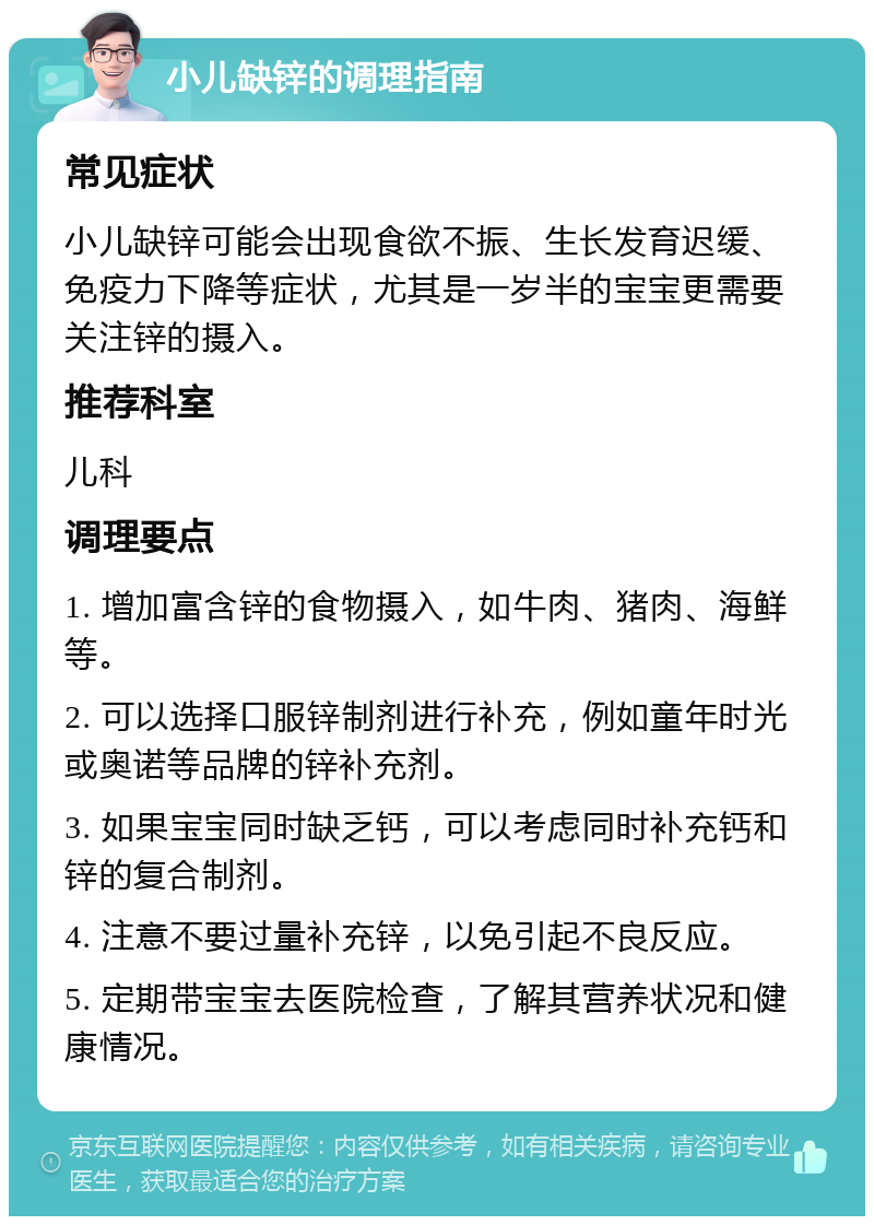 小儿缺锌的调理指南 常见症状 小儿缺锌可能会出现食欲不振、生长发育迟缓、免疫力下降等症状，尤其是一岁半的宝宝更需要关注锌的摄入。 推荐科室 儿科 调理要点 1. 增加富含锌的食物摄入，如牛肉、猪肉、海鲜等。 2. 可以选择口服锌制剂进行补充，例如童年时光或奥诺等品牌的锌补充剂。 3. 如果宝宝同时缺乏钙，可以考虑同时补充钙和锌的复合制剂。 4. 注意不要过量补充锌，以免引起不良反应。 5. 定期带宝宝去医院检查，了解其营养状况和健康情况。