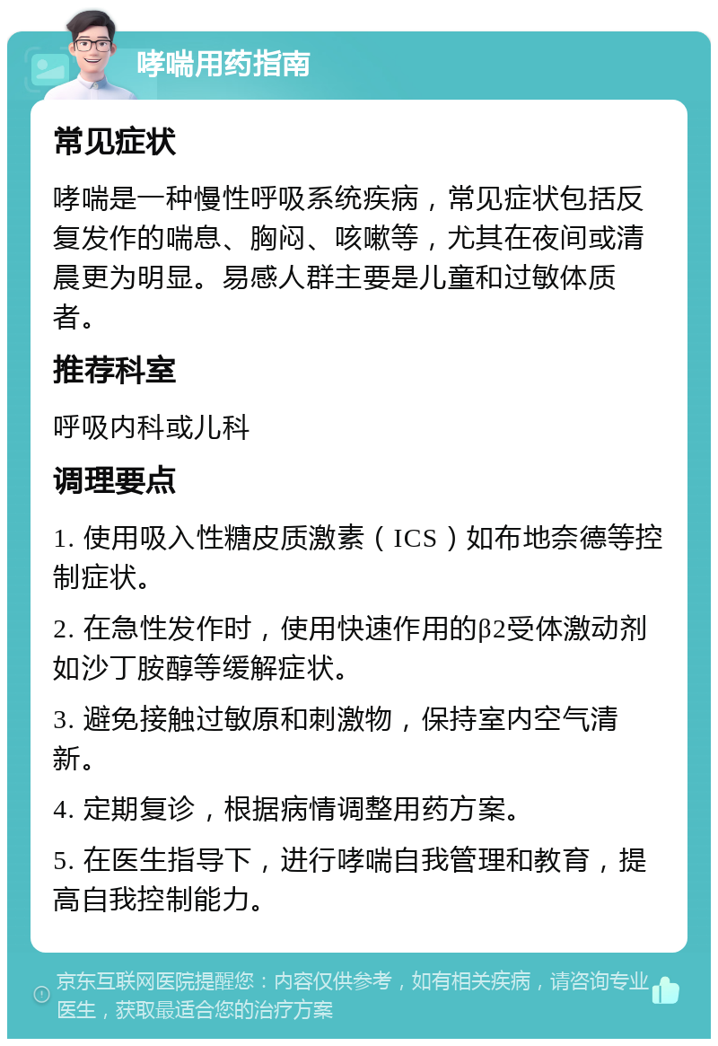 哮喘用药指南 常见症状 哮喘是一种慢性呼吸系统疾病，常见症状包括反复发作的喘息、胸闷、咳嗽等，尤其在夜间或清晨更为明显。易感人群主要是儿童和过敏体质者。 推荐科室 呼吸内科或儿科 调理要点 1. 使用吸入性糖皮质激素（ICS）如布地奈德等控制症状。 2. 在急性发作时，使用快速作用的β2受体激动剂如沙丁胺醇等缓解症状。 3. 避免接触过敏原和刺激物，保持室内空气清新。 4. 定期复诊，根据病情调整用药方案。 5. 在医生指导下，进行哮喘自我管理和教育，提高自我控制能力。