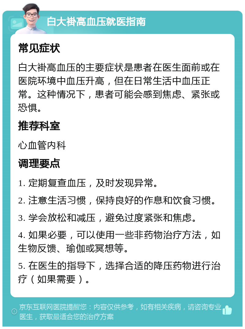 白大褂高血压就医指南 常见症状 白大褂高血压的主要症状是患者在医生面前或在医院环境中血压升高，但在日常生活中血压正常。这种情况下，患者可能会感到焦虑、紧张或恐惧。 推荐科室 心血管内科 调理要点 1. 定期复查血压，及时发现异常。 2. 注意生活习惯，保持良好的作息和饮食习惯。 3. 学会放松和减压，避免过度紧张和焦虑。 4. 如果必要，可以使用一些非药物治疗方法，如生物反馈、瑜伽或冥想等。 5. 在医生的指导下，选择合适的降压药物进行治疗（如果需要）。