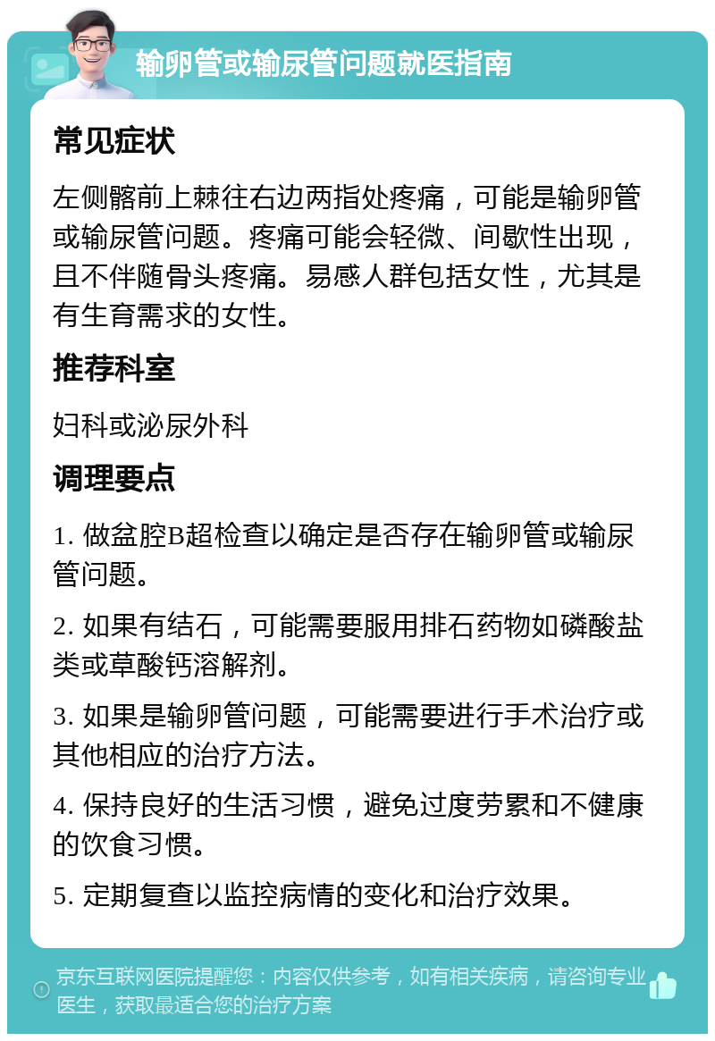 输卵管或输尿管问题就医指南 常见症状 左侧髂前上棘往右边两指处疼痛，可能是输卵管或输尿管问题。疼痛可能会轻微、间歇性出现，且不伴随骨头疼痛。易感人群包括女性，尤其是有生育需求的女性。 推荐科室 妇科或泌尿外科 调理要点 1. 做盆腔B超检查以确定是否存在输卵管或输尿管问题。 2. 如果有结石，可能需要服用排石药物如磷酸盐类或草酸钙溶解剂。 3. 如果是输卵管问题，可能需要进行手术治疗或其他相应的治疗方法。 4. 保持良好的生活习惯，避免过度劳累和不健康的饮食习惯。 5. 定期复查以监控病情的变化和治疗效果。