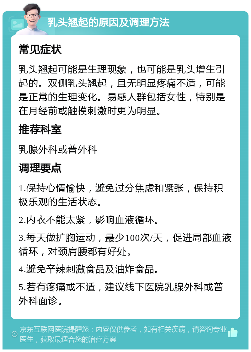 乳头翘起的原因及调理方法 常见症状 乳头翘起可能是生理现象，也可能是乳头增生引起的。双侧乳头翘起，且无明显疼痛不适，可能是正常的生理变化。易感人群包括女性，特别是在月经前或触摸刺激时更为明显。 推荐科室 乳腺外科或普外科 调理要点 1.保持心情愉快，避免过分焦虑和紧张，保持积极乐观的生活状态。 2.内衣不能太紧，影响血液循环。 3.每天做扩胸运动，最少100次/天，促进局部血液循环，对颈肩腰都有好处。 4.避免辛辣刺激食品及油炸食品。 5.若有疼痛或不适，建议线下医院乳腺外科或普外科面诊。