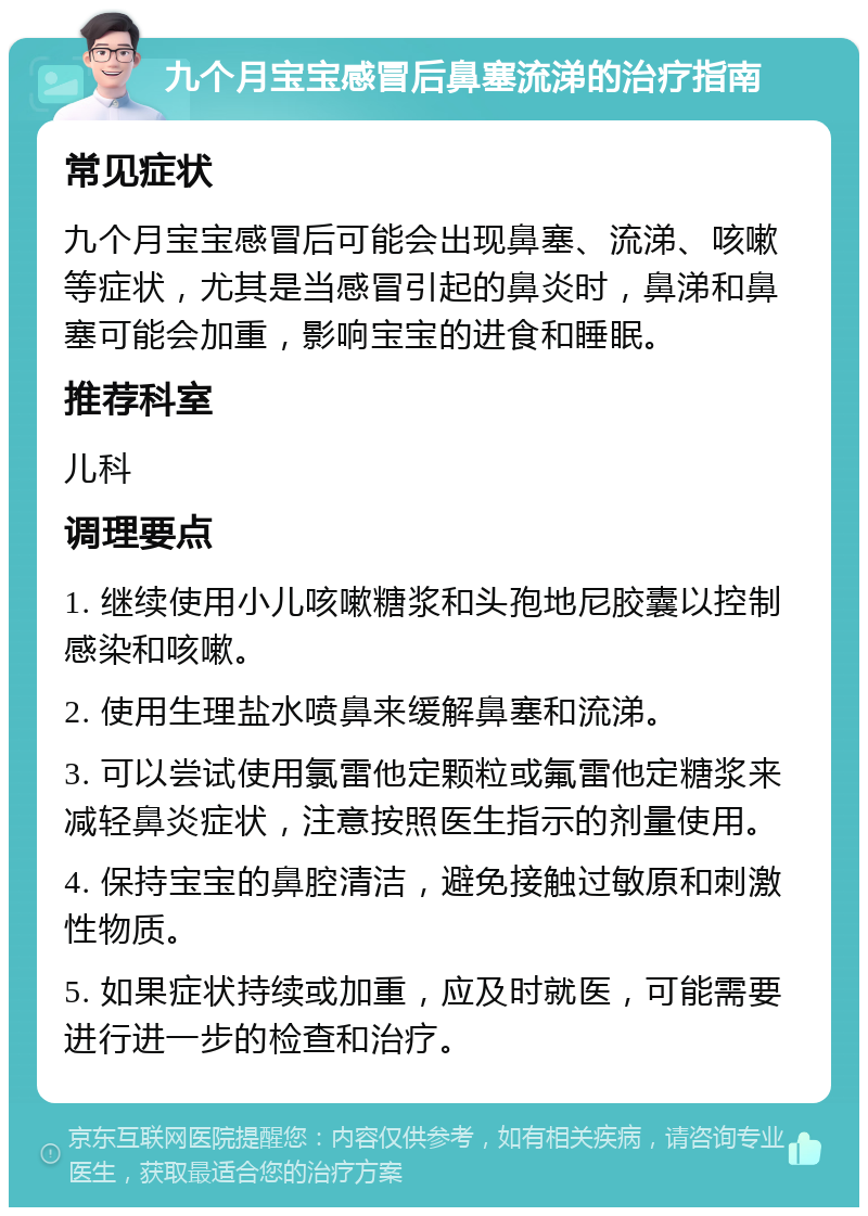 九个月宝宝感冒后鼻塞流涕的治疗指南 常见症状 九个月宝宝感冒后可能会出现鼻塞、流涕、咳嗽等症状，尤其是当感冒引起的鼻炎时，鼻涕和鼻塞可能会加重，影响宝宝的进食和睡眠。 推荐科室 儿科 调理要点 1. 继续使用小儿咳嗽糖浆和头孢地尼胶囊以控制感染和咳嗽。 2. 使用生理盐水喷鼻来缓解鼻塞和流涕。 3. 可以尝试使用氯雷他定颗粒或氟雷他定糖浆来减轻鼻炎症状，注意按照医生指示的剂量使用。 4. 保持宝宝的鼻腔清洁，避免接触过敏原和刺激性物质。 5. 如果症状持续或加重，应及时就医，可能需要进行进一步的检查和治疗。