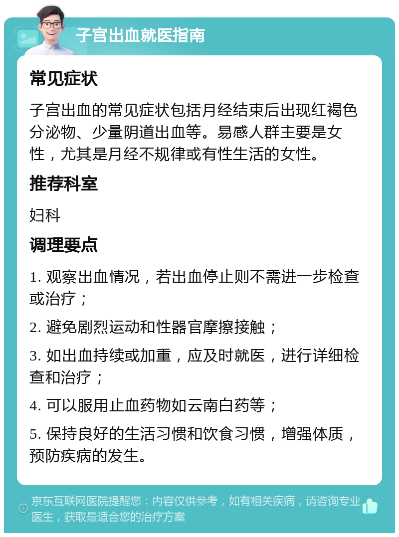 子宫出血就医指南 常见症状 子宫出血的常见症状包括月经结束后出现红褐色分泌物、少量阴道出血等。易感人群主要是女性，尤其是月经不规律或有性生活的女性。 推荐科室 妇科 调理要点 1. 观察出血情况，若出血停止则不需进一步检查或治疗； 2. 避免剧烈运动和性器官摩擦接触； 3. 如出血持续或加重，应及时就医，进行详细检查和治疗； 4. 可以服用止血药物如云南白药等； 5. 保持良好的生活习惯和饮食习惯，增强体质，预防疾病的发生。