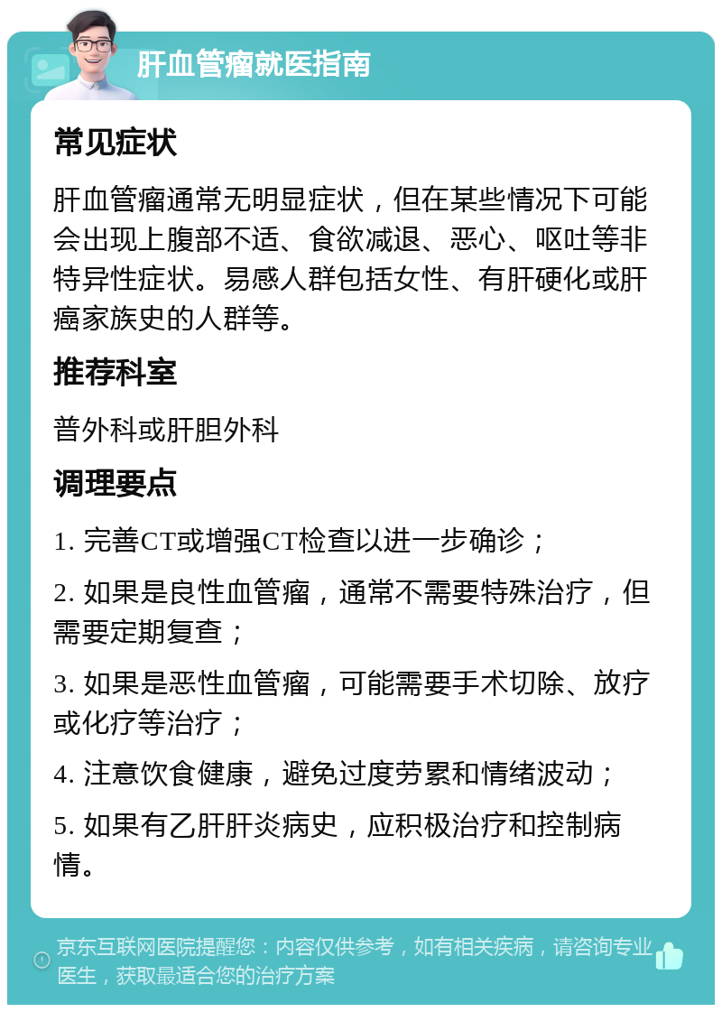 肝血管瘤就医指南 常见症状 肝血管瘤通常无明显症状，但在某些情况下可能会出现上腹部不适、食欲减退、恶心、呕吐等非特异性症状。易感人群包括女性、有肝硬化或肝癌家族史的人群等。 推荐科室 普外科或肝胆外科 调理要点 1. 完善CT或增强CT检查以进一步确诊； 2. 如果是良性血管瘤，通常不需要特殊治疗，但需要定期复查； 3. 如果是恶性血管瘤，可能需要手术切除、放疗或化疗等治疗； 4. 注意饮食健康，避免过度劳累和情绪波动； 5. 如果有乙肝肝炎病史，应积极治疗和控制病情。