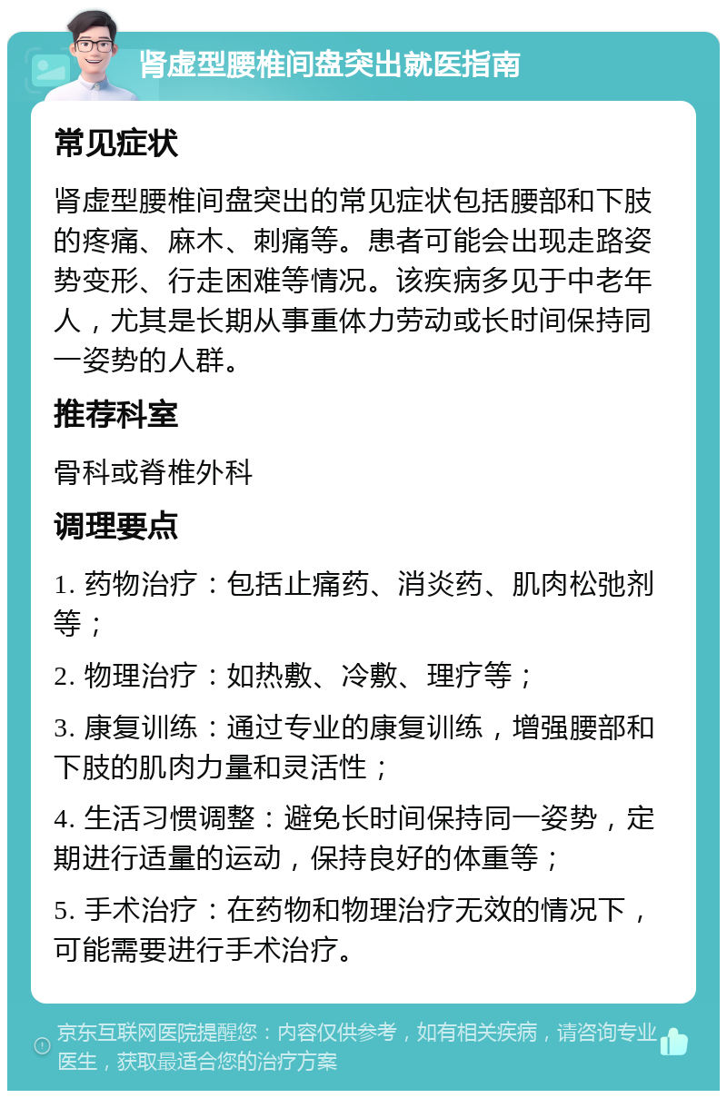 肾虚型腰椎间盘突出就医指南 常见症状 肾虚型腰椎间盘突出的常见症状包括腰部和下肢的疼痛、麻木、刺痛等。患者可能会出现走路姿势变形、行走困难等情况。该疾病多见于中老年人，尤其是长期从事重体力劳动或长时间保持同一姿势的人群。 推荐科室 骨科或脊椎外科 调理要点 1. 药物治疗：包括止痛药、消炎药、肌肉松弛剂等； 2. 物理治疗：如热敷、冷敷、理疗等； 3. 康复训练：通过专业的康复训练，增强腰部和下肢的肌肉力量和灵活性； 4. 生活习惯调整：避免长时间保持同一姿势，定期进行适量的运动，保持良好的体重等； 5. 手术治疗：在药物和物理治疗无效的情况下，可能需要进行手术治疗。