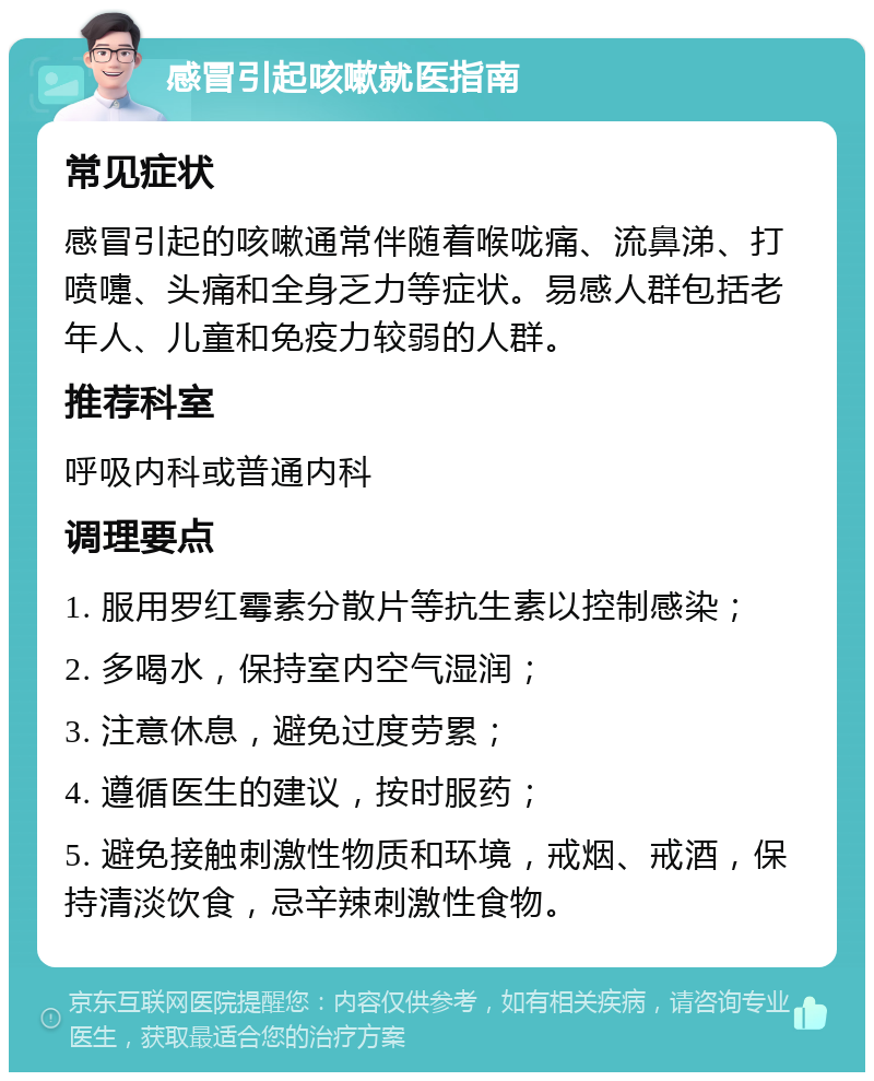 感冒引起咳嗽就医指南 常见症状 感冒引起的咳嗽通常伴随着喉咙痛、流鼻涕、打喷嚏、头痛和全身乏力等症状。易感人群包括老年人、儿童和免疫力较弱的人群。 推荐科室 呼吸内科或普通内科 调理要点 1. 服用罗红霉素分散片等抗生素以控制感染； 2. 多喝水，保持室内空气湿润； 3. 注意休息，避免过度劳累； 4. 遵循医生的建议，按时服药； 5. 避免接触刺激性物质和环境，戒烟、戒酒，保持清淡饮食，忌辛辣刺激性食物。