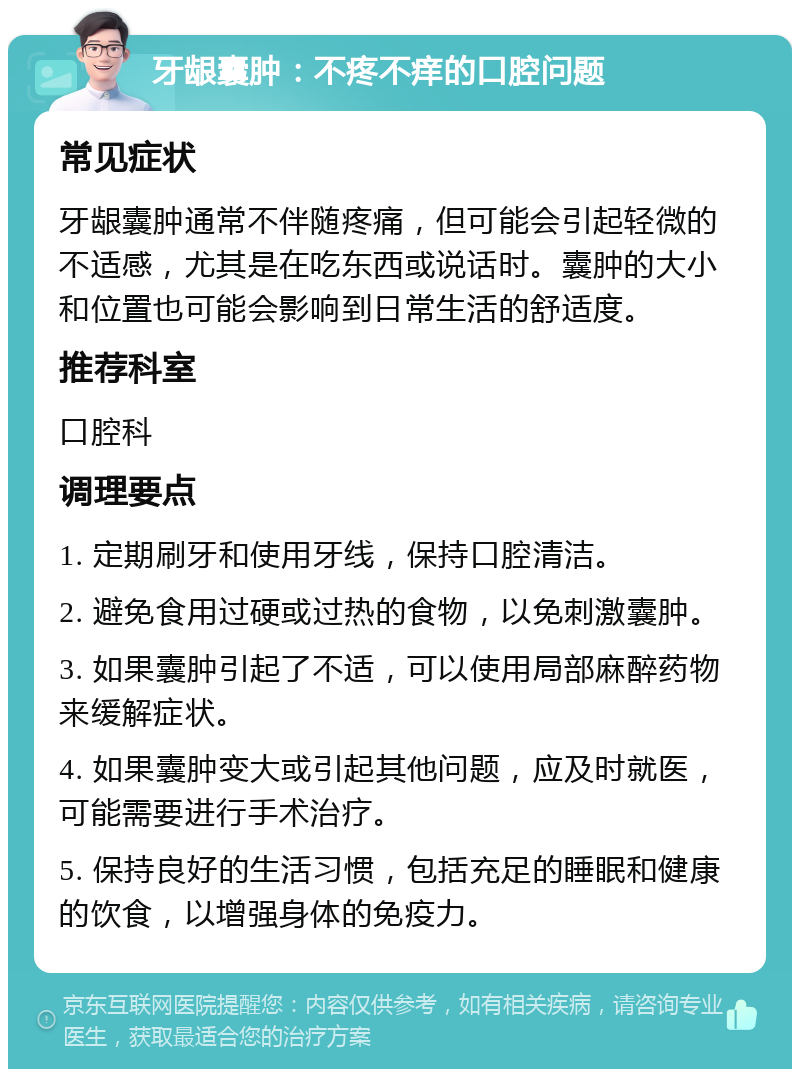 牙龈囊肿：不疼不痒的口腔问题 常见症状 牙龈囊肿通常不伴随疼痛，但可能会引起轻微的不适感，尤其是在吃东西或说话时。囊肿的大小和位置也可能会影响到日常生活的舒适度。 推荐科室 口腔科 调理要点 1. 定期刷牙和使用牙线，保持口腔清洁。 2. 避免食用过硬或过热的食物，以免刺激囊肿。 3. 如果囊肿引起了不适，可以使用局部麻醉药物来缓解症状。 4. 如果囊肿变大或引起其他问题，应及时就医，可能需要进行手术治疗。 5. 保持良好的生活习惯，包括充足的睡眠和健康的饮食，以增强身体的免疫力。