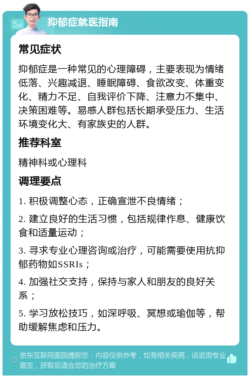 抑郁症就医指南 常见症状 抑郁症是一种常见的心理障碍，主要表现为情绪低落、兴趣减退、睡眠障碍、食欲改变、体重变化、精力不足、自我评价下降、注意力不集中、决策困难等。易感人群包括长期承受压力、生活环境变化大、有家族史的人群。 推荐科室 精神科或心理科 调理要点 1. 积极调整心态，正确宣泄不良情绪； 2. 建立良好的生活习惯，包括规律作息、健康饮食和适量运动； 3. 寻求专业心理咨询或治疗，可能需要使用抗抑郁药物如SSRIs； 4. 加强社交支持，保持与家人和朋友的良好关系； 5. 学习放松技巧，如深呼吸、冥想或瑜伽等，帮助缓解焦虑和压力。