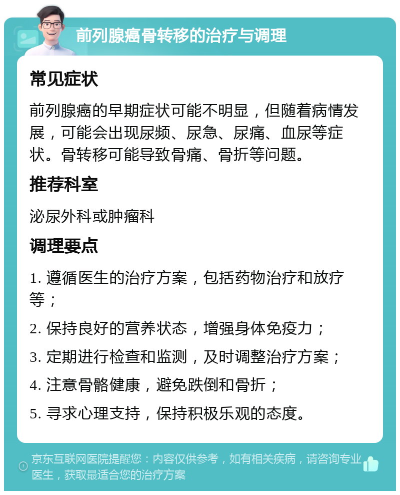 前列腺癌骨转移的治疗与调理 常见症状 前列腺癌的早期症状可能不明显，但随着病情发展，可能会出现尿频、尿急、尿痛、血尿等症状。骨转移可能导致骨痛、骨折等问题。 推荐科室 泌尿外科或肿瘤科 调理要点 1. 遵循医生的治疗方案，包括药物治疗和放疗等； 2. 保持良好的营养状态，增强身体免疫力； 3. 定期进行检查和监测，及时调整治疗方案； 4. 注意骨骼健康，避免跌倒和骨折； 5. 寻求心理支持，保持积极乐观的态度。