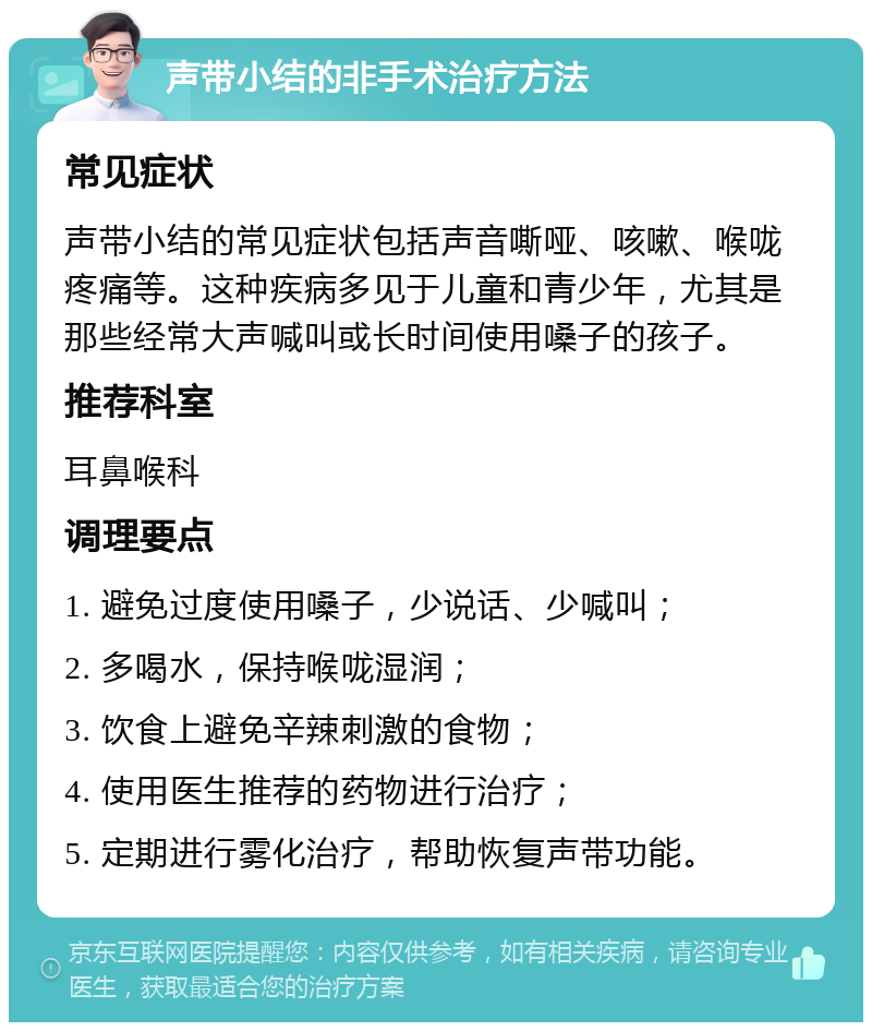 声带小结的非手术治疗方法 常见症状 声带小结的常见症状包括声音嘶哑、咳嗽、喉咙疼痛等。这种疾病多见于儿童和青少年，尤其是那些经常大声喊叫或长时间使用嗓子的孩子。 推荐科室 耳鼻喉科 调理要点 1. 避免过度使用嗓子，少说话、少喊叫； 2. 多喝水，保持喉咙湿润； 3. 饮食上避免辛辣刺激的食物； 4. 使用医生推荐的药物进行治疗； 5. 定期进行雾化治疗，帮助恢复声带功能。