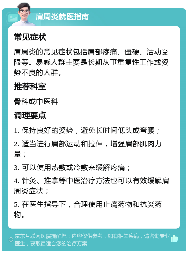 肩周炎就医指南 常见症状 肩周炎的常见症状包括肩部疼痛、僵硬、活动受限等。易感人群主要是长期从事重复性工作或姿势不良的人群。 推荐科室 骨科或中医科 调理要点 1. 保持良好的姿势，避免长时间低头或弯腰； 2. 适当进行肩部运动和拉伸，增强肩部肌肉力量； 3. 可以使用热敷或冷敷来缓解疼痛； 4. 针灸、推拿等中医治疗方法也可以有效缓解肩周炎症状； 5. 在医生指导下，合理使用止痛药物和抗炎药物。