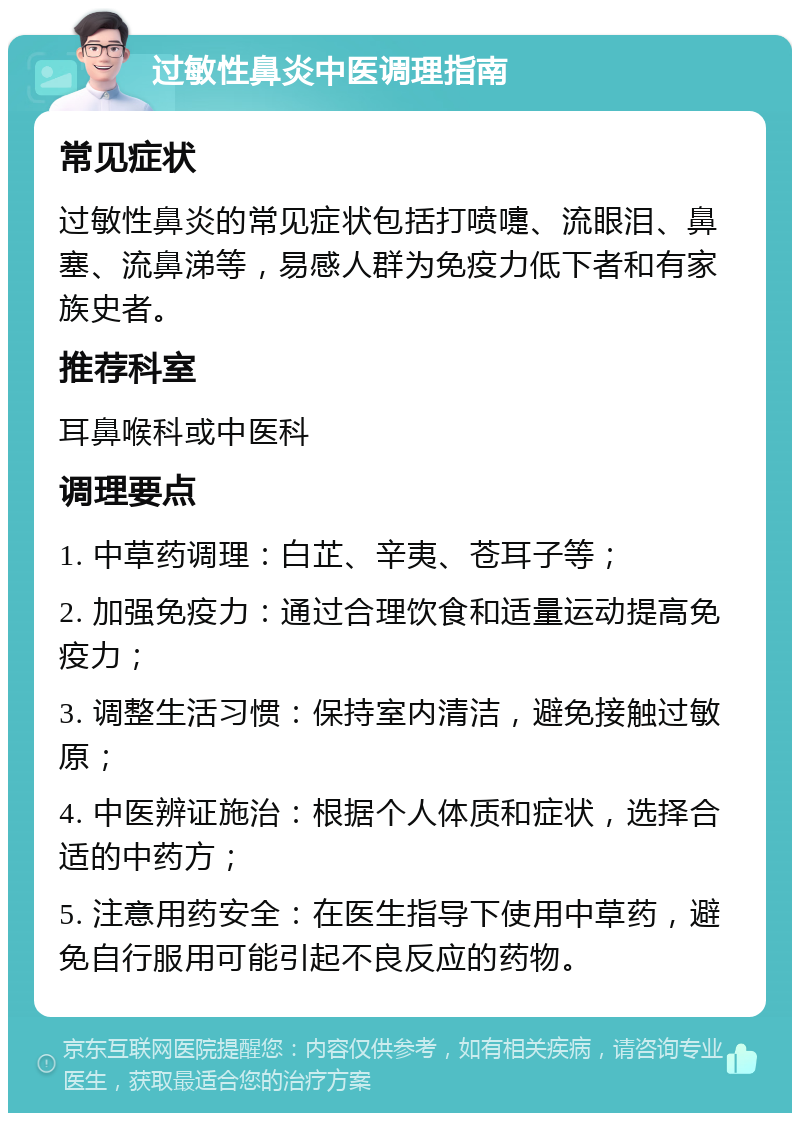 过敏性鼻炎中医调理指南 常见症状 过敏性鼻炎的常见症状包括打喷嚏、流眼泪、鼻塞、流鼻涕等，易感人群为免疫力低下者和有家族史者。 推荐科室 耳鼻喉科或中医科 调理要点 1. 中草药调理：白芷、辛夷、苍耳子等； 2. 加强免疫力：通过合理饮食和适量运动提高免疫力； 3. 调整生活习惯：保持室内清洁，避免接触过敏原； 4. 中医辨证施治：根据个人体质和症状，选择合适的中药方； 5. 注意用药安全：在医生指导下使用中草药，避免自行服用可能引起不良反应的药物。