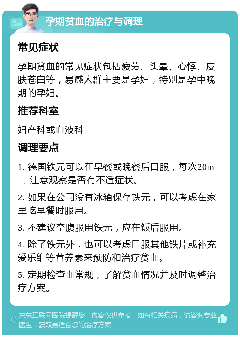 孕期贫血的治疗与调理 常见症状 孕期贫血的常见症状包括疲劳、头晕、心悸、皮肤苍白等，易感人群主要是孕妇，特别是孕中晚期的孕妇。 推荐科室 妇产科或血液科 调理要点 1. 德国铁元可以在早餐或晚餐后口服，每次20ml，注意观察是否有不适症状。 2. 如果在公司没有冰箱保存铁元，可以考虑在家里吃早餐时服用。 3. 不建议空腹服用铁元，应在饭后服用。 4. 除了铁元外，也可以考虑口服其他铁片或补充爱乐维等营养素来预防和治疗贫血。 5. 定期检查血常规，了解贫血情况并及时调整治疗方案。