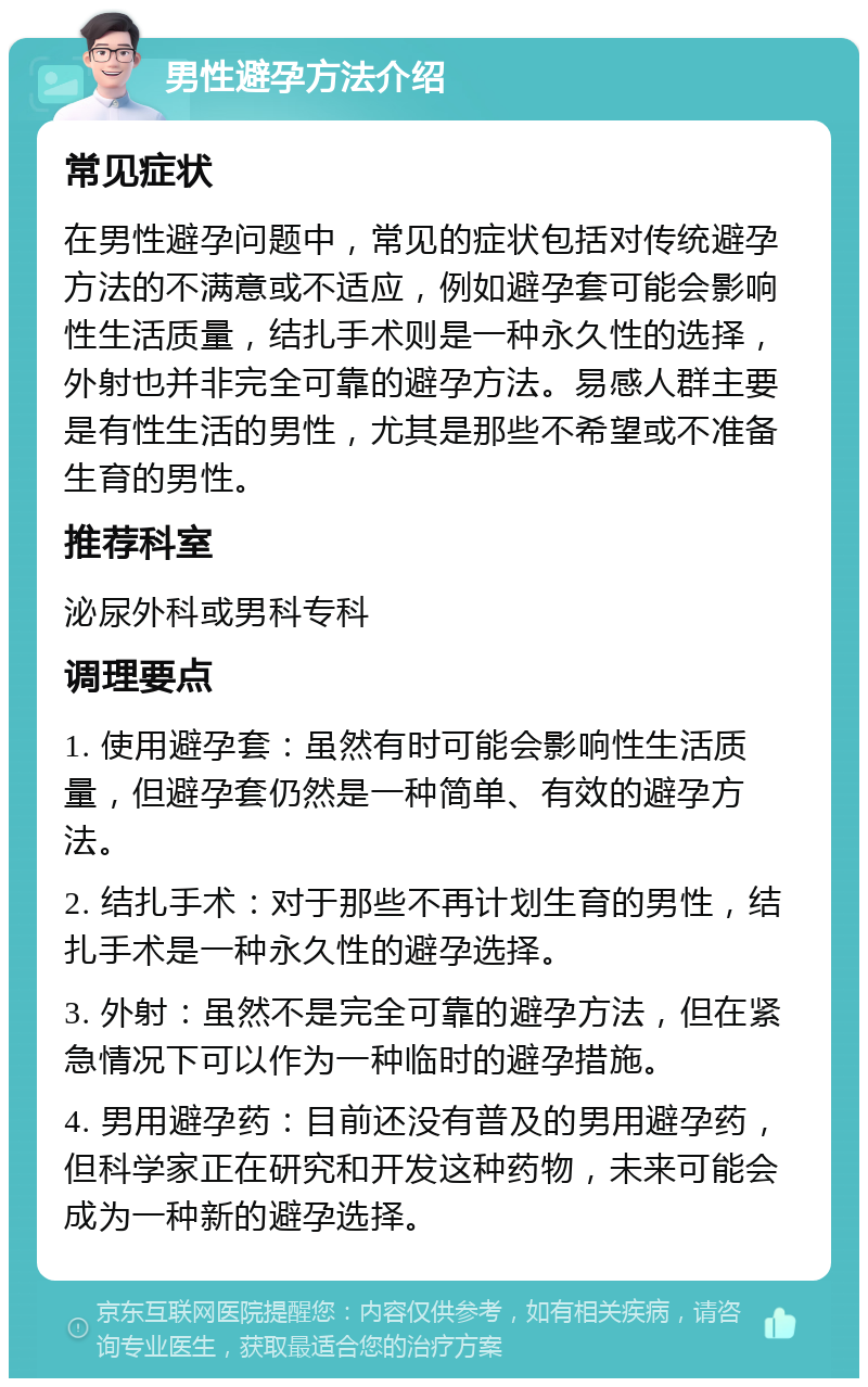 男性避孕方法介绍 常见症状 在男性避孕问题中，常见的症状包括对传统避孕方法的不满意或不适应，例如避孕套可能会影响性生活质量，结扎手术则是一种永久性的选择，外射也并非完全可靠的避孕方法。易感人群主要是有性生活的男性，尤其是那些不希望或不准备生育的男性。 推荐科室 泌尿外科或男科专科 调理要点 1. 使用避孕套：虽然有时可能会影响性生活质量，但避孕套仍然是一种简单、有效的避孕方法。 2. 结扎手术：对于那些不再计划生育的男性，结扎手术是一种永久性的避孕选择。 3. 外射：虽然不是完全可靠的避孕方法，但在紧急情况下可以作为一种临时的避孕措施。 4. 男用避孕药：目前还没有普及的男用避孕药，但科学家正在研究和开发这种药物，未来可能会成为一种新的避孕选择。