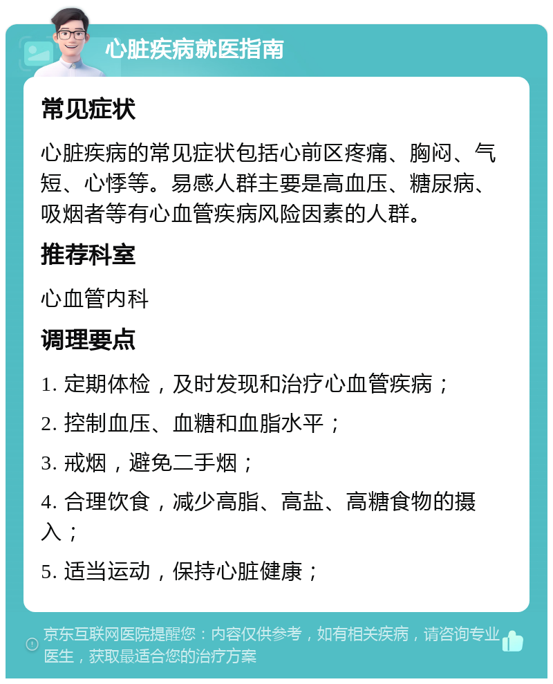 心脏疾病就医指南 常见症状 心脏疾病的常见症状包括心前区疼痛、胸闷、气短、心悸等。易感人群主要是高血压、糖尿病、吸烟者等有心血管疾病风险因素的人群。 推荐科室 心血管内科 调理要点 1. 定期体检，及时发现和治疗心血管疾病； 2. 控制血压、血糖和血脂水平； 3. 戒烟，避免二手烟； 4. 合理饮食，减少高脂、高盐、高糖食物的摄入； 5. 适当运动，保持心脏健康；