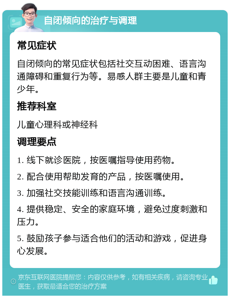 自闭倾向的治疗与调理 常见症状 自闭倾向的常见症状包括社交互动困难、语言沟通障碍和重复行为等。易感人群主要是儿童和青少年。 推荐科室 儿童心理科或神经科 调理要点 1. 线下就诊医院，按医嘱指导使用药物。 2. 配合使用帮助发育的产品，按医嘱使用。 3. 加强社交技能训练和语言沟通训练。 4. 提供稳定、安全的家庭环境，避免过度刺激和压力。 5. 鼓励孩子参与适合他们的活动和游戏，促进身心发展。