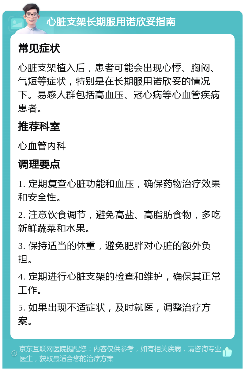 心脏支架长期服用诺欣妥指南 常见症状 心脏支架植入后，患者可能会出现心悸、胸闷、气短等症状，特别是在长期服用诺欣妥的情况下。易感人群包括高血压、冠心病等心血管疾病患者。 推荐科室 心血管内科 调理要点 1. 定期复查心脏功能和血压，确保药物治疗效果和安全性。 2. 注意饮食调节，避免高盐、高脂肪食物，多吃新鲜蔬菜和水果。 3. 保持适当的体重，避免肥胖对心脏的额外负担。 4. 定期进行心脏支架的检查和维护，确保其正常工作。 5. 如果出现不适症状，及时就医，调整治疗方案。