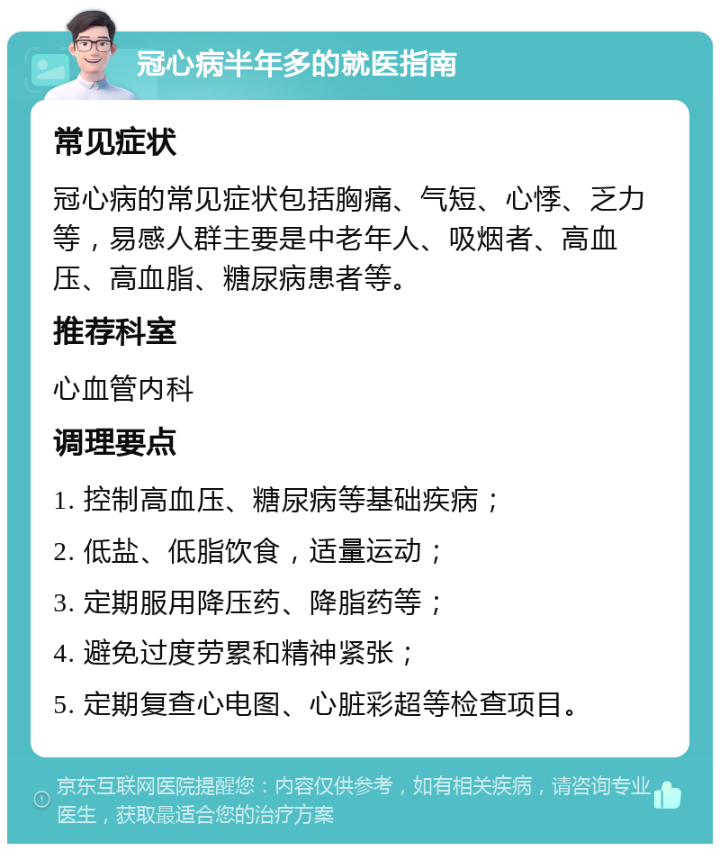 冠心病半年多的就医指南 常见症状 冠心病的常见症状包括胸痛、气短、心悸、乏力等，易感人群主要是中老年人、吸烟者、高血压、高血脂、糖尿病患者等。 推荐科室 心血管内科 调理要点 1. 控制高血压、糖尿病等基础疾病； 2. 低盐、低脂饮食，适量运动； 3. 定期服用降压药、降脂药等； 4. 避免过度劳累和精神紧张； 5. 定期复查心电图、心脏彩超等检查项目。