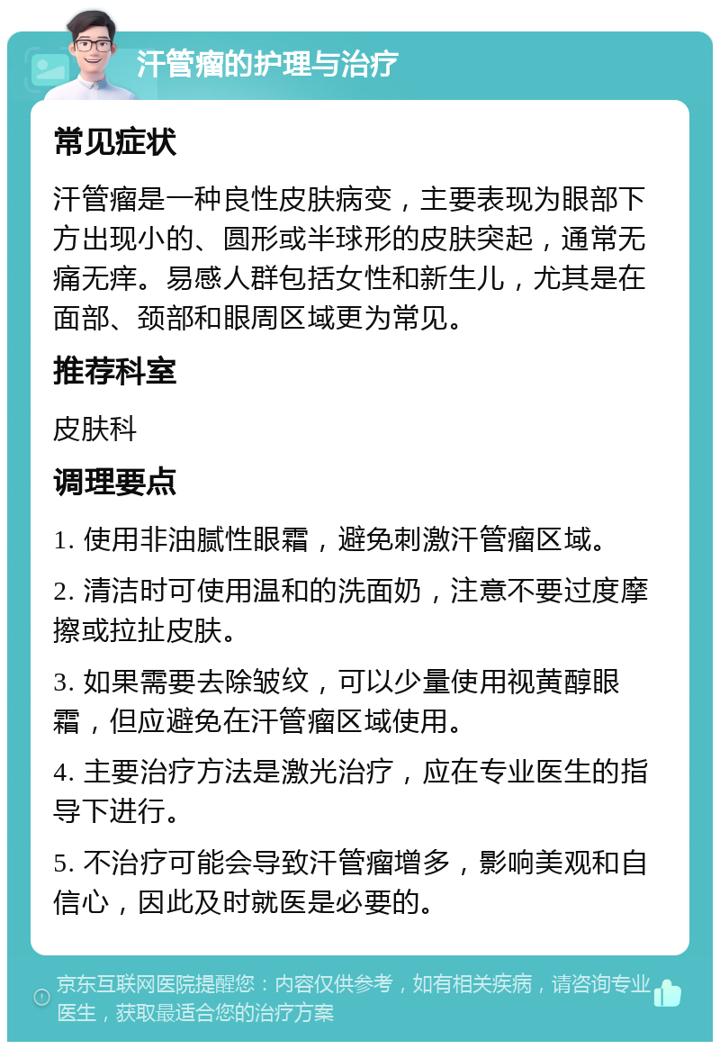 汗管瘤的护理与治疗 常见症状 汗管瘤是一种良性皮肤病变，主要表现为眼部下方出现小的、圆形或半球形的皮肤突起，通常无痛无痒。易感人群包括女性和新生儿，尤其是在面部、颈部和眼周区域更为常见。 推荐科室 皮肤科 调理要点 1. 使用非油腻性眼霜，避免刺激汗管瘤区域。 2. 清洁时可使用温和的洗面奶，注意不要过度摩擦或拉扯皮肤。 3. 如果需要去除皱纹，可以少量使用视黄醇眼霜，但应避免在汗管瘤区域使用。 4. 主要治疗方法是激光治疗，应在专业医生的指导下进行。 5. 不治疗可能会导致汗管瘤增多，影响美观和自信心，因此及时就医是必要的。