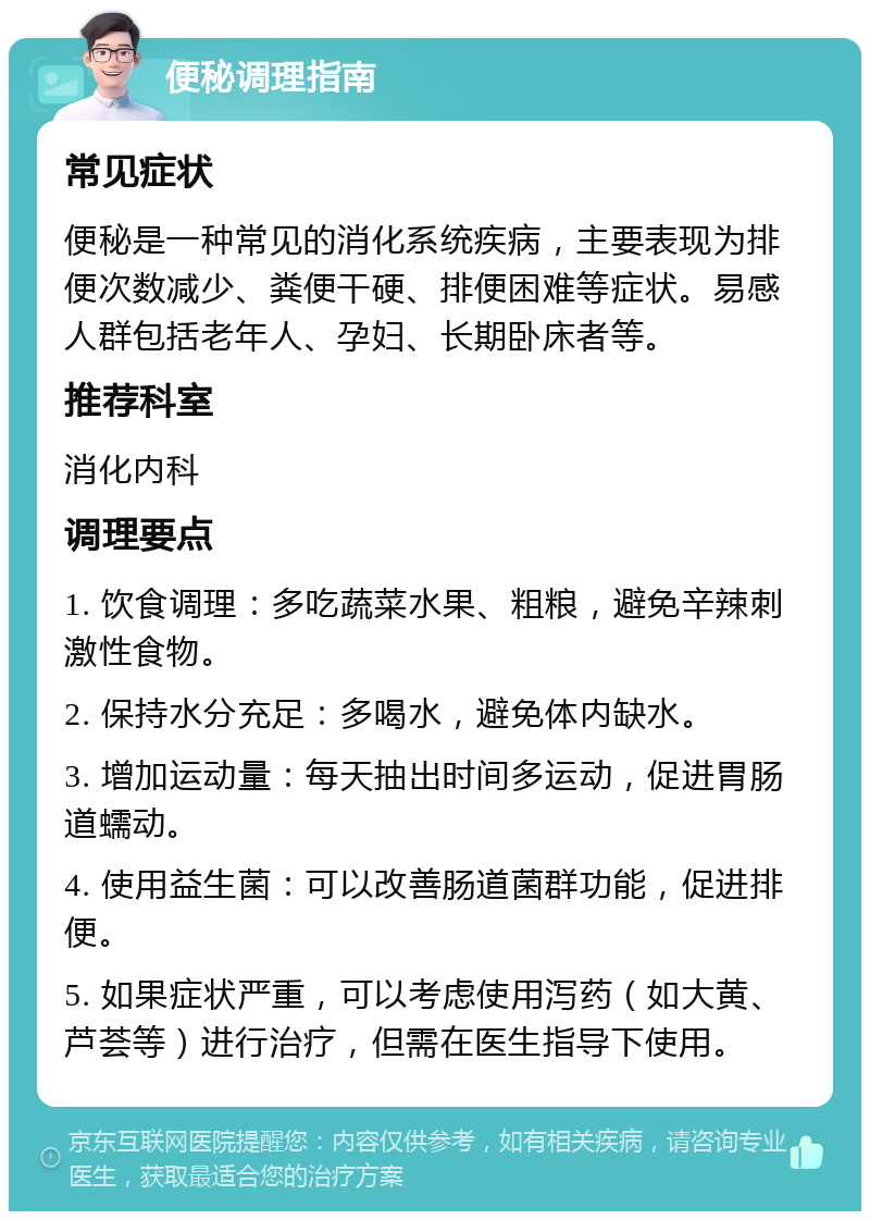 便秘调理指南 常见症状 便秘是一种常见的消化系统疾病，主要表现为排便次数减少、粪便干硬、排便困难等症状。易感人群包括老年人、孕妇、长期卧床者等。 推荐科室 消化内科 调理要点 1. 饮食调理：多吃蔬菜水果、粗粮，避免辛辣刺激性食物。 2. 保持水分充足：多喝水，避免体内缺水。 3. 增加运动量：每天抽出时间多运动，促进胃肠道蠕动。 4. 使用益生菌：可以改善肠道菌群功能，促进排便。 5. 如果症状严重，可以考虑使用泻药（如大黄、芦荟等）进行治疗，但需在医生指导下使用。