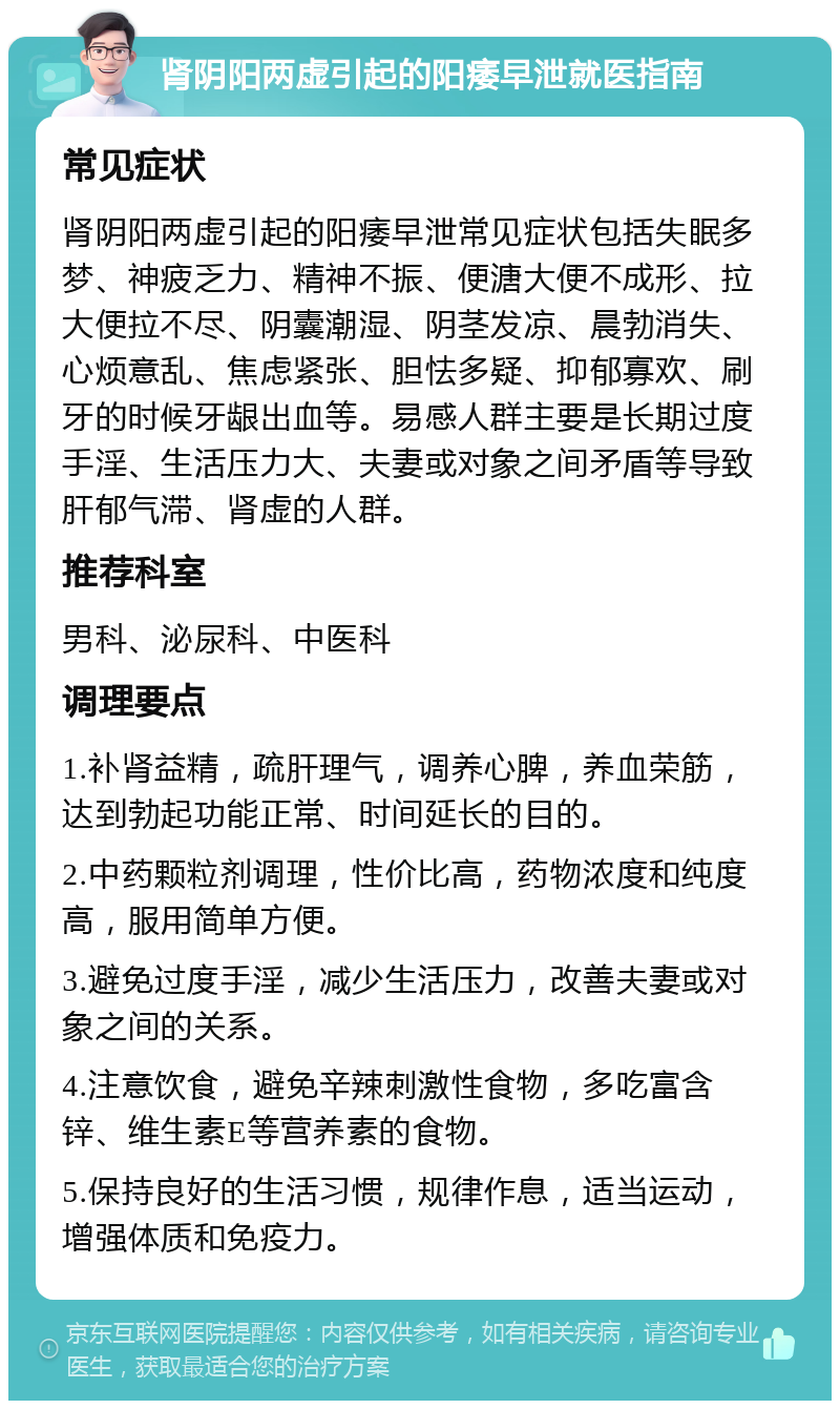 肾阴阳两虚引起的阳痿早泄就医指南 常见症状 肾阴阳两虚引起的阳痿早泄常见症状包括失眠多梦、神疲乏力、精神不振、便溏大便不成形、拉大便拉不尽、阴囊潮湿、阴茎发凉、晨勃消失、心烦意乱、焦虑紧张、胆怯多疑、抑郁寡欢、刷牙的时候牙龈出血等。易感人群主要是长期过度手淫、生活压力大、夫妻或对象之间矛盾等导致肝郁气滞、肾虚的人群。 推荐科室 男科、泌尿科、中医科 调理要点 1.补肾益精，疏肝理气，调养心脾，养血荣筋，达到勃起功能正常、时间延长的目的。 2.中药颗粒剂调理，性价比高，药物浓度和纯度高，服用简单方便。 3.避免过度手淫，减少生活压力，改善夫妻或对象之间的关系。 4.注意饮食，避免辛辣刺激性食物，多吃富含锌、维生素E等营养素的食物。 5.保持良好的生活习惯，规律作息，适当运动，增强体质和免疫力。